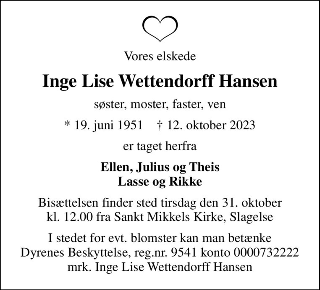 Vores elskede
Inge Lise Wettendorff Hansen
søster, moster, faster, ven
* 19. juni 1951    ✝ 12. oktober 2023
er taget herfra
Ellen, Julius og Theis Lasse og Rikke
Bisættelsen finder sted tirsdag den 31. oktober kl. 12.00 fra Sankt Mikkels Kirke, Slagelse
I stedet for evt. blomster kan man betænke
					Dyrenes Beskyttelse reg.nr.9541konto0000732222mrk. Inge Lise
					Wettendorff Hansen