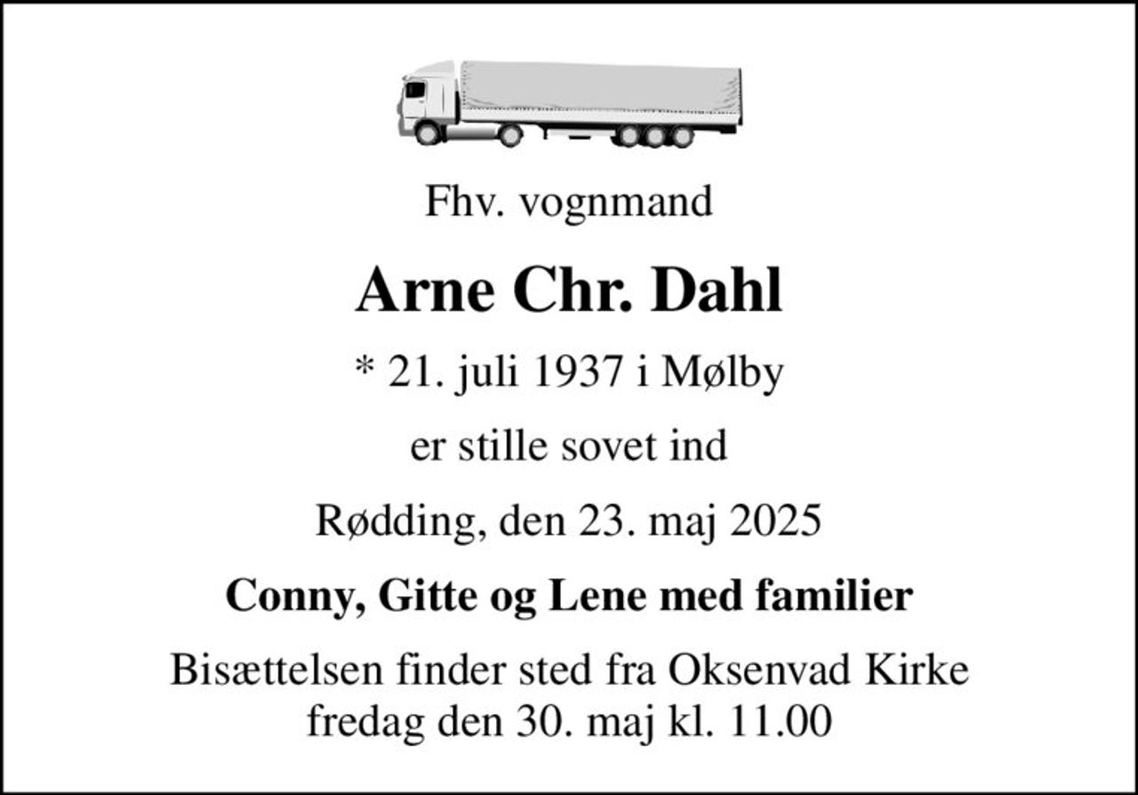 Fhv. vognmand
Arne Chr. Dahl
* 21. juli 1937 i Mølby
er stille sovet ind
Rødding, den 23. maj 2025
Conny, Gitte og Lene med familier
Bisættelsen finder sted fra Oksenvad Kirke  fredag den 30. maj kl. 11.00