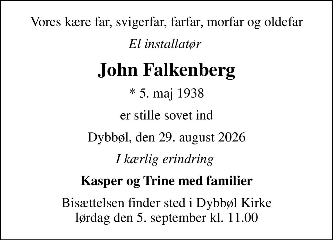 Vores kære far, svigerfar, farfar, morfar og oldefar
El installatør 
John Falkenberg
* 5. maj 1938
er stille sovet ind
Dybbøl, den 29. august 2026
I kærlig erindring 
Kasper og Trine med familier
Bisættelsen finder sted i Dybbøl Kirke  lørdag den 5. september kl. 11.00