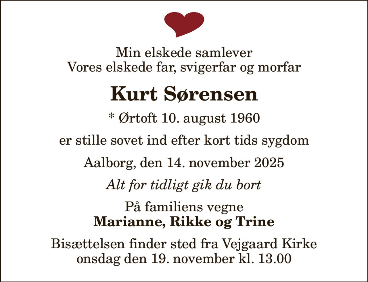Min elskede samlever Vores elskede far, svigerfar og morfar
Kurt Sørensen
* Ørtoft 10. august 1960
er stille sovet ind efter kort tids sygdom
Aalborg, den 14. november 2025
Alt for tidligt gik du bort
På familiens vegne
Marianne, Rikke og Trine
Bisættelsen finder sted fra Vejgaard Kirke  onsdag den 19. november kl. 13.00