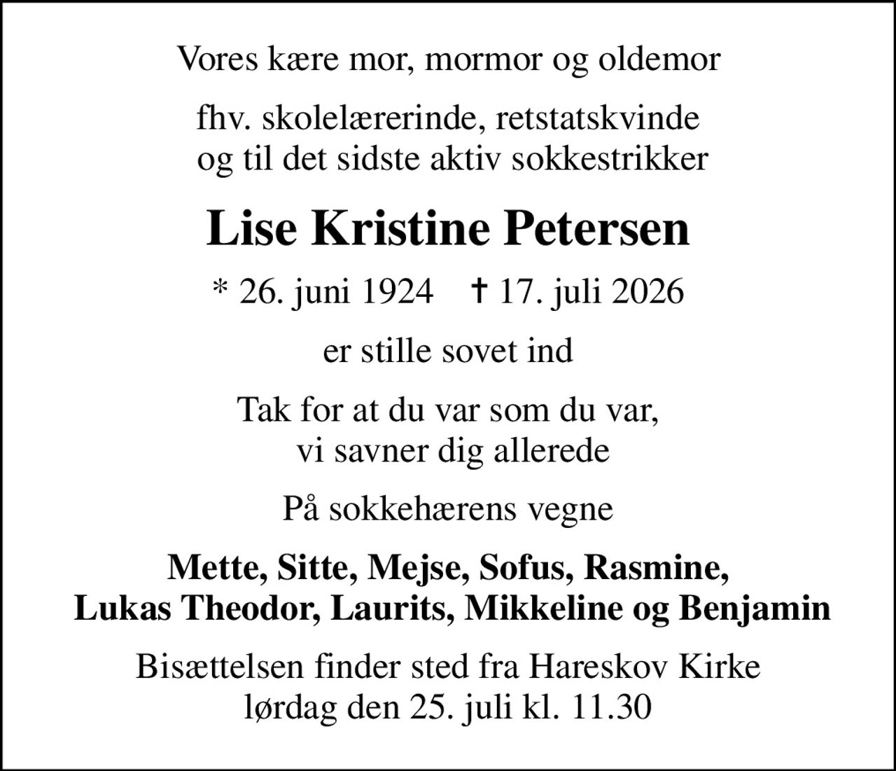 Vores kære mor, mormor og oldemor
fhv. skolelærerinde, retstatskvinde  og til det sidste aktiv sokkestrikker
Lise Kristine Petersen
* 26. juni 1924    ✝ 17. juli 2026
er stille sovet ind
Tak for at du var som du var,  vi savner dig allerede
På sokkehærens vegne
Mette, Sitte, Mejse, Sofus, Rasmine,  Lukas Theodor, Laurits, Mikkeline og Benjamin
Bisættelsen finder sted fra Hareskov Kirke  lørdag den 25. juli kl. 11.30
