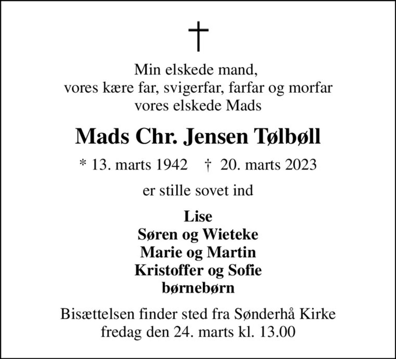 Min elskede mand,  vores kære far, svigerfar, farfar og morfar vores elskede Mads
Mads Chr. Jensen Tølbøll
* 13. marts 1942    ✝ 20. marts 2023
er stille sovet ind
Lise Søren og Wieteke Marie og Martin Kristoffer og Sofie børnebørn
Bisættelsen finder sted fra Sønderhå Kirke  fredag den 24. marts kl. 13.00