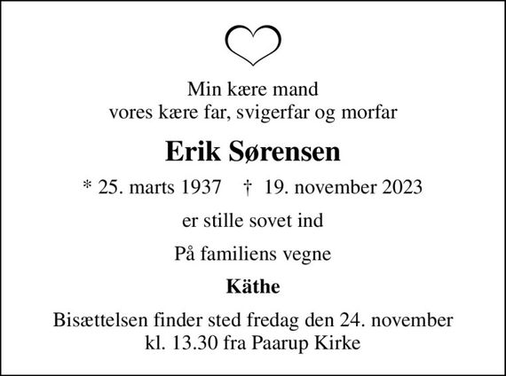 Min kære mand vores kære far, svigerfar og morfar
Erik Sørensen
* 25. marts 1937    &#x271d; 19. november 2023
er stille sovet ind
På familiens vegne
Käthe
Bisættelsen finder sted fredag den 24. november kl. 13.30 fra Paarup Kirke