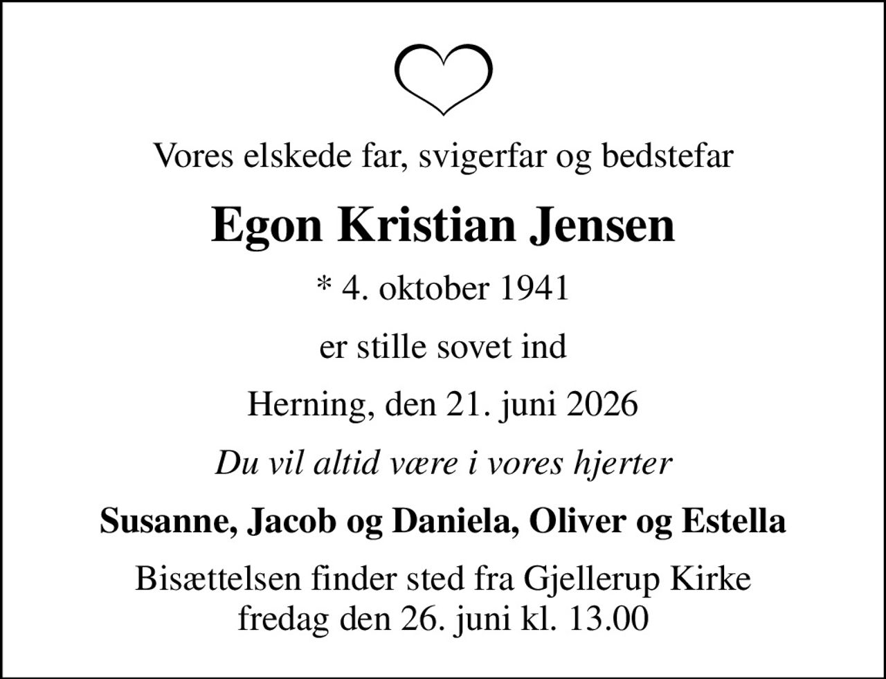 Vores elskede far, svigerfar og bedstefar
Egon Kristian Jensen
* 4. oktober 1941
er stille sovet ind
Herning, den 21. juni 2026
Du vil altid være i vores hjerter
Susanne, Jacob og Daniela, Oliver og Estella
Bisættelsen finder sted fra Gjellerup Kirke  fredag den 26. juni kl. 13.00