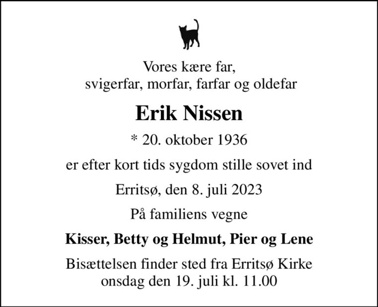 Vores kære far,  svigerfar, morfar, farfar og oldefar
Erik Nissen
* 20. oktober 1936
er efter kort tids sygdom stille sovet ind
Erritsø, den 8. juli 2023
På familiens vegne
Kisser, Betty og Helmut, Pier og Lene
Bisættelsen finder sted fra Erritsø Kirke  onsdag den 19. juli kl. 11.00