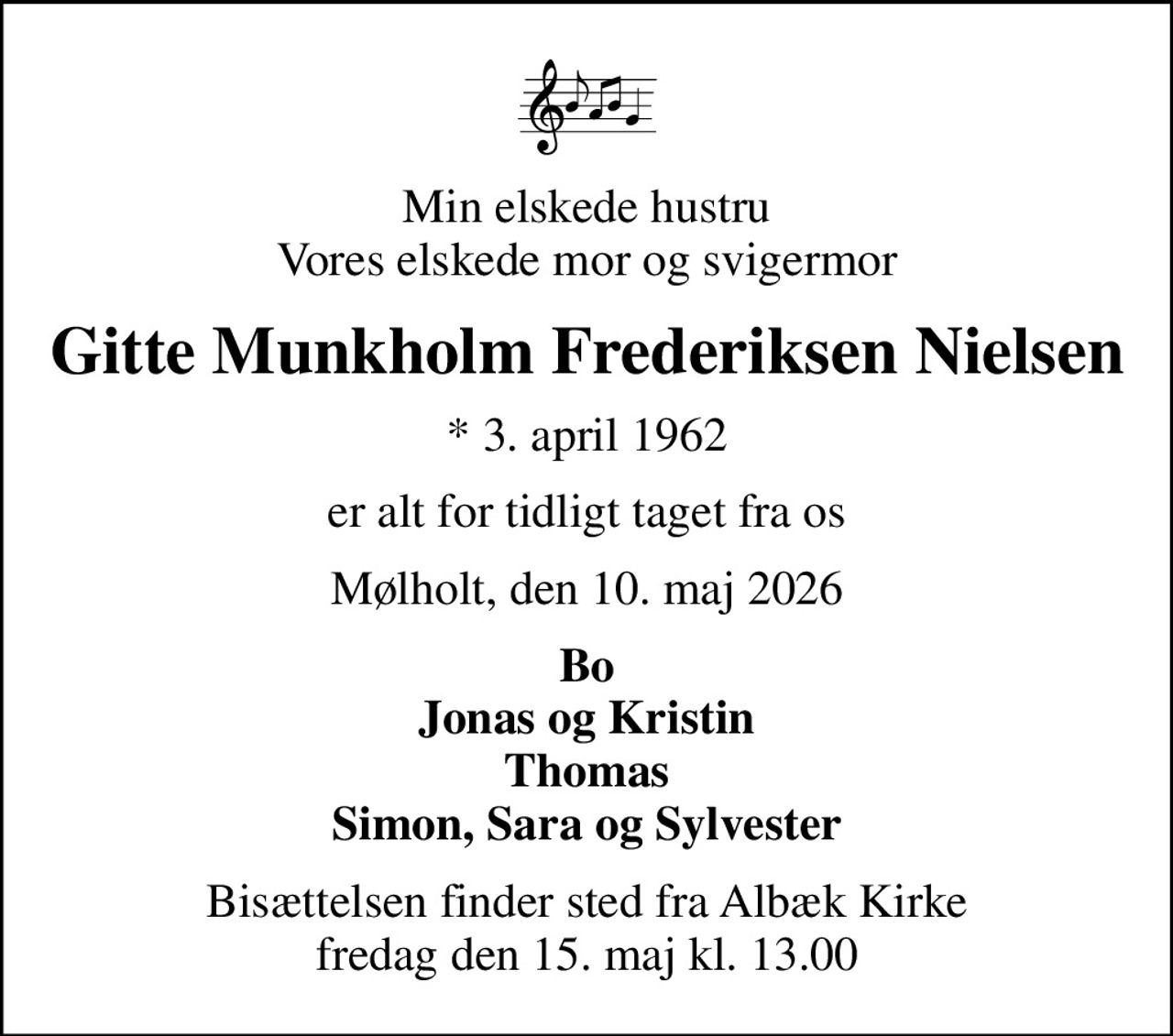 Min elskede hustru Vores elskede mor og svigermor
Gitte Munkholm Frederiksen Nielsen
* 3. april 1962
er alt for tidligt taget fra os
Mølholt, den 10. maj 2026
Bo Jonas og Kristin Thomas Simon, Sara og Sylvester
Bisættelsen finder sted fra Albæk Kirke  fredag den 15. maj kl. 13.00