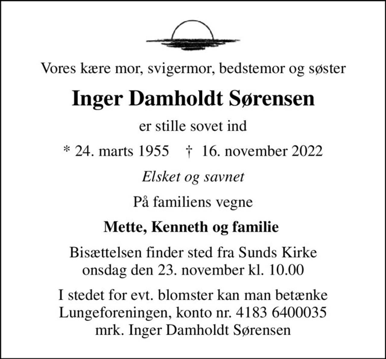 Vores kære mor, svigermor, bedstemor og søster
Inger Damholdt Sørensen
er stille sovet ind
* 24. marts 1955    ✝ 16. november 2022
Elsket og savnet
På familiens vegne
Mette, Kenneth og familie 
Bisættelsen finder sted fra Sunds Kirke  onsdag den 23. november kl. 10.00 
I stedet for evt. blomster kan man betænke
					Lungeforeningen kontonr.41836400035mrk. Inger Damholdt
					Sørensen