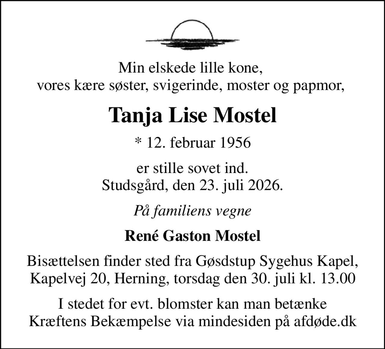 Min elskede lille kone,  vores kære søster, svigerinde, moster og papmor, 
Tanja Lise Mostel
* 12. februar 1956
er stille sovet ind. Studsgård, den 23. juli 2026.
På familiens vegne
René Gaston Mostel
Bisættelsen finder sted fra Gøsdstup Sygehus Kapel, Kapelvej 20, Herning, torsdag den 30. juli kl. 13.00
I stedet for evt. blomster kan man betænke
					Kræftens Bekæmpelse via mindesiden på afdøde.dk
