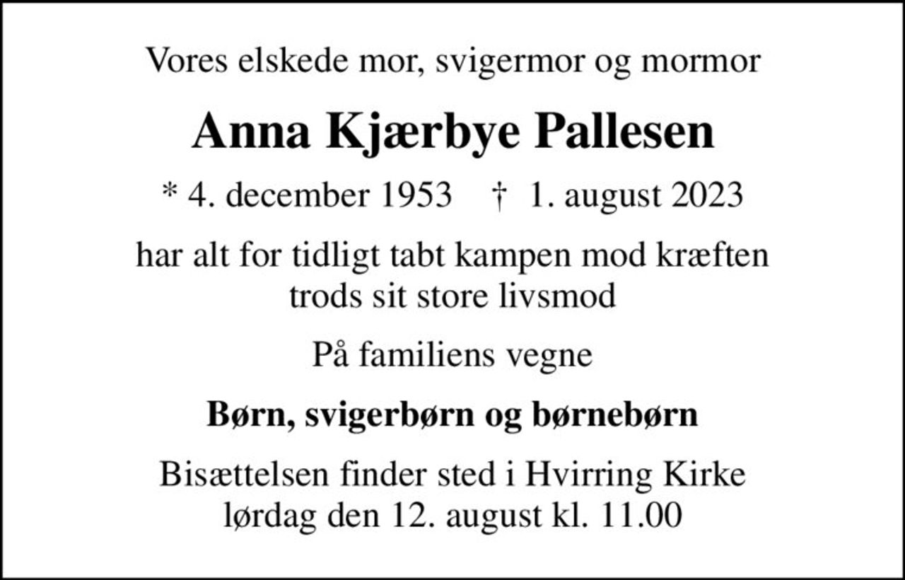 Vores elskede mor, svigermor og mormor
Anna Kjærbye Pallesen
* 4. december 1953    ✝ 1. august 2023
har alt for tidligt tabt kampen mod kræften trods sit store livsmod
På familiens vegne
Børn, svigerbørn og børnebørn
Bisættelsen finder sted i Hvirring Kirke  lørdag den 12. august kl. 11.00