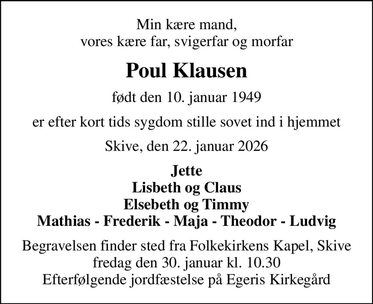 Min kære mand, vores kære far, svigerfar og morfar
Poul Klausen
født den 10. januar 1949
er efter kort tids sygdom stille sovet ind i hjemmet
Skive, den 22. januar 2026
Jette Lisbeth og Claus Elsebeth og Timmy Mathias - Frederik - Maja - Theodor - Ludvig
Begravelsen finder sted fra Folkekirkens Kapel, Skive  fredag den 30. januar kl. 10.30  Efterfølgende jordfæstelse på Egeris Kirkegård