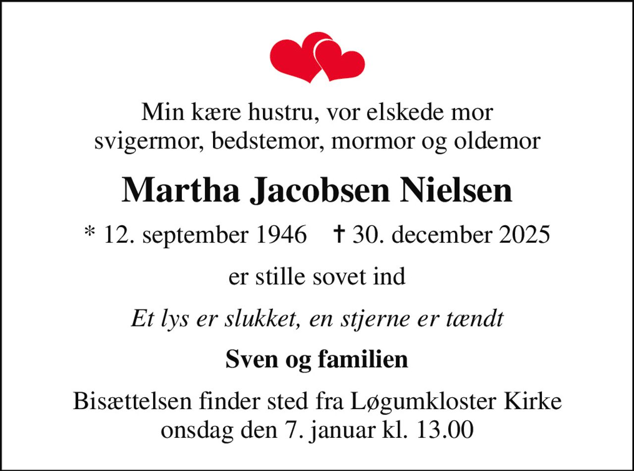Min kære hustru, vor elskede mor svigermor, bedstemor, mormor og oldemor
Martha Jacobsen Nielsen
* 12. september 1946    ✝ 30. december 2025
er stille sovet ind
Et lys er slukket, en stjerne er tændt
Sven og familien
Bisættelsen finder sted fra Løgumkloster Kirke  onsdag den 7. januar kl. 13.00