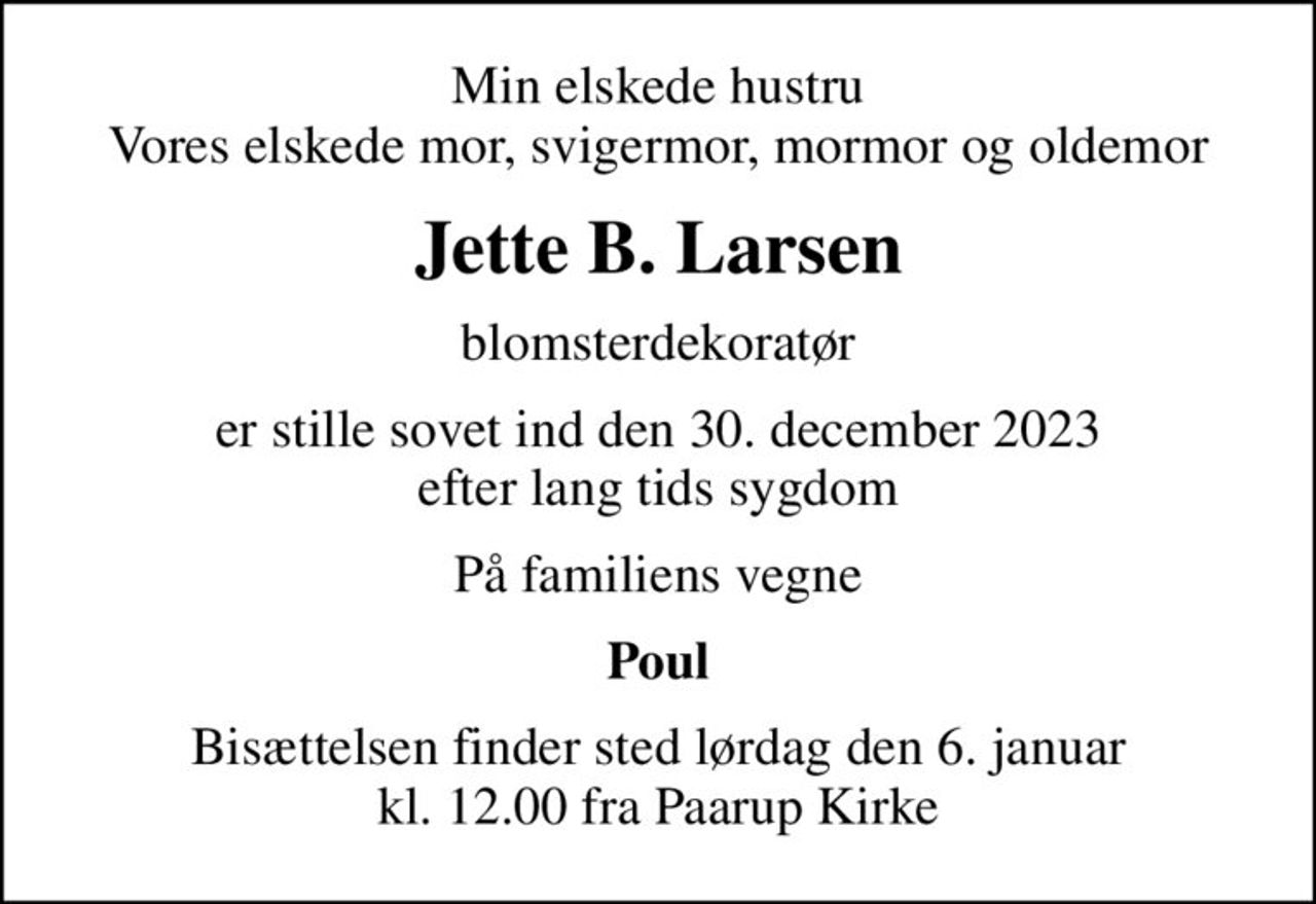 Min elskede hustru Vores elskede mor, svigermor, mormor og oldemor
Jette B. Larsen
blomsterdekoratør
er stille sovet ind den 30. december 2023 efter lang tids sygdom
På familiens vegne
Poul
Bisættelsen finder sted lørdag den 6. januar kl. 12.00 fra Paarup Kirke