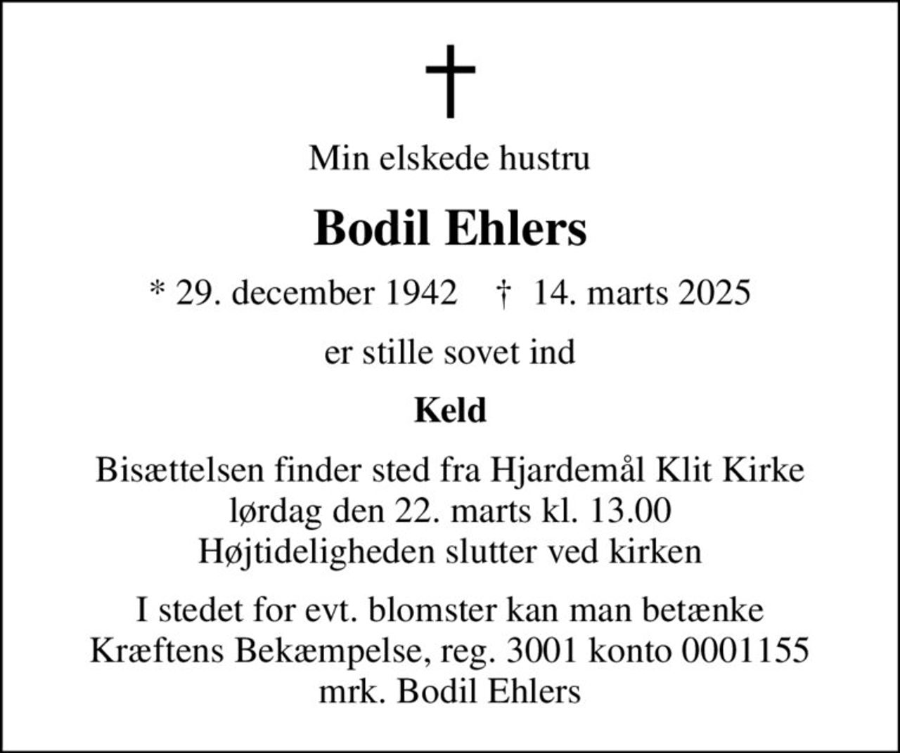 Min elskede hustru
Bodil Ehlers
* 29. december 1942    ✝ 14. marts 2025
er stille sovet ind
Keld
Bisættelsen finder sted fra Hjardemål Klit Kirke  lørdag den 22. marts kl. 13.00  Højtideligheden slutter ved kirken
I stedet for evt. blomster kan man betænke
					Kræftens Bekæmpelse reg.3001konto0001155mrk. Bodil
					Ehlers