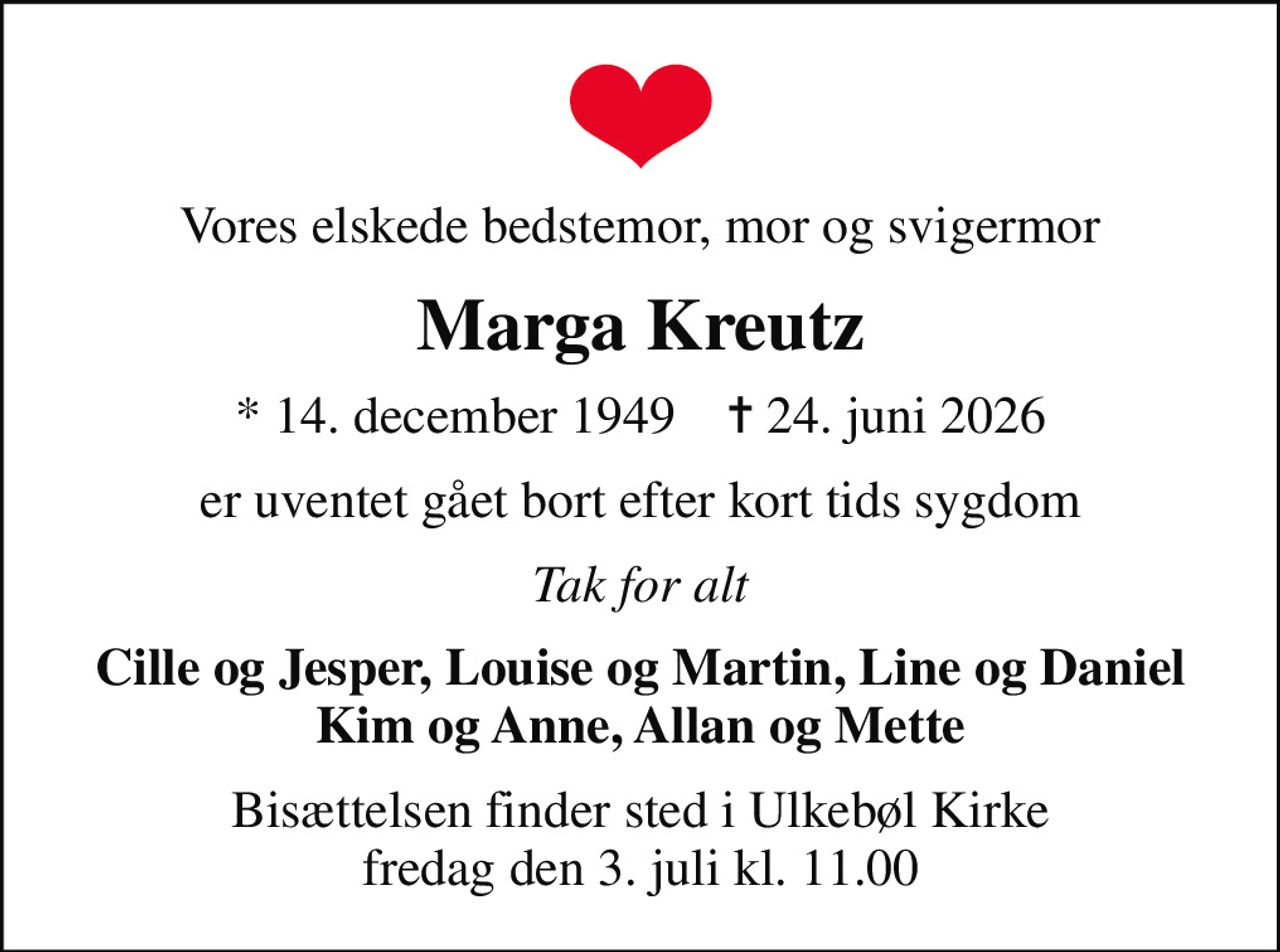 Vores elskede bedstemor, mor og svigermor
Marga Kreutz
* 14. december 1949    ✝ 24. juni 2026
er uventet gået bort efter kort tids sygdom
Tak for alt
Cille og Jesper, Louise og Martin, Line og Daniel Kim og Anne, Allan og Mette
Bisættelsen finder sted i Ulkebøl Kirke  fredag den 3. juli kl. 11.00
