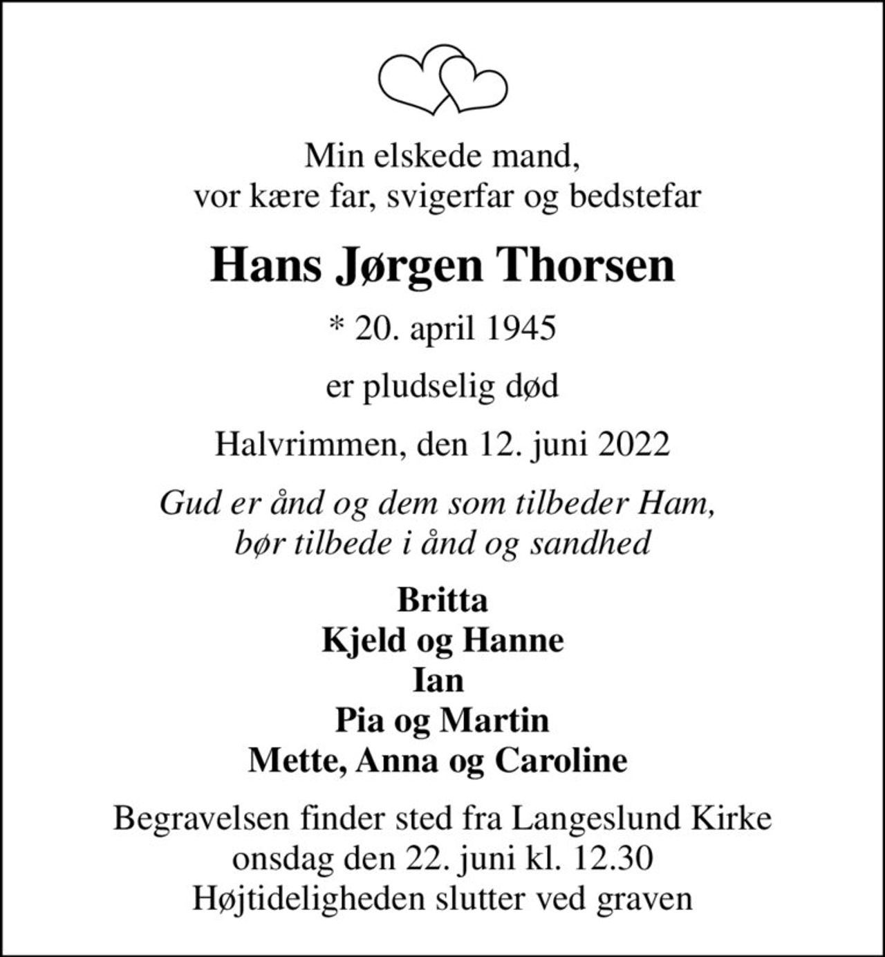 Min elskede mand,  vor kære far, svigerfar og bedstefar
Hans Jørgen Thorsen
* 20. april 1945
er pludselig død
Halvrimmen, den 12. juni 2022
Gud er ånd og dem som tilbeder Ham,  bør tilbede i ånd og sandhed
Britta Kjeld og Hanne Ian  Pia og Martin Mette, Anna og Caroline 
Begravelsen finder sted fra Langeslund Kirke  onsdag den 22. juni kl. 12.30  Højtideligheden slutter ved graven
