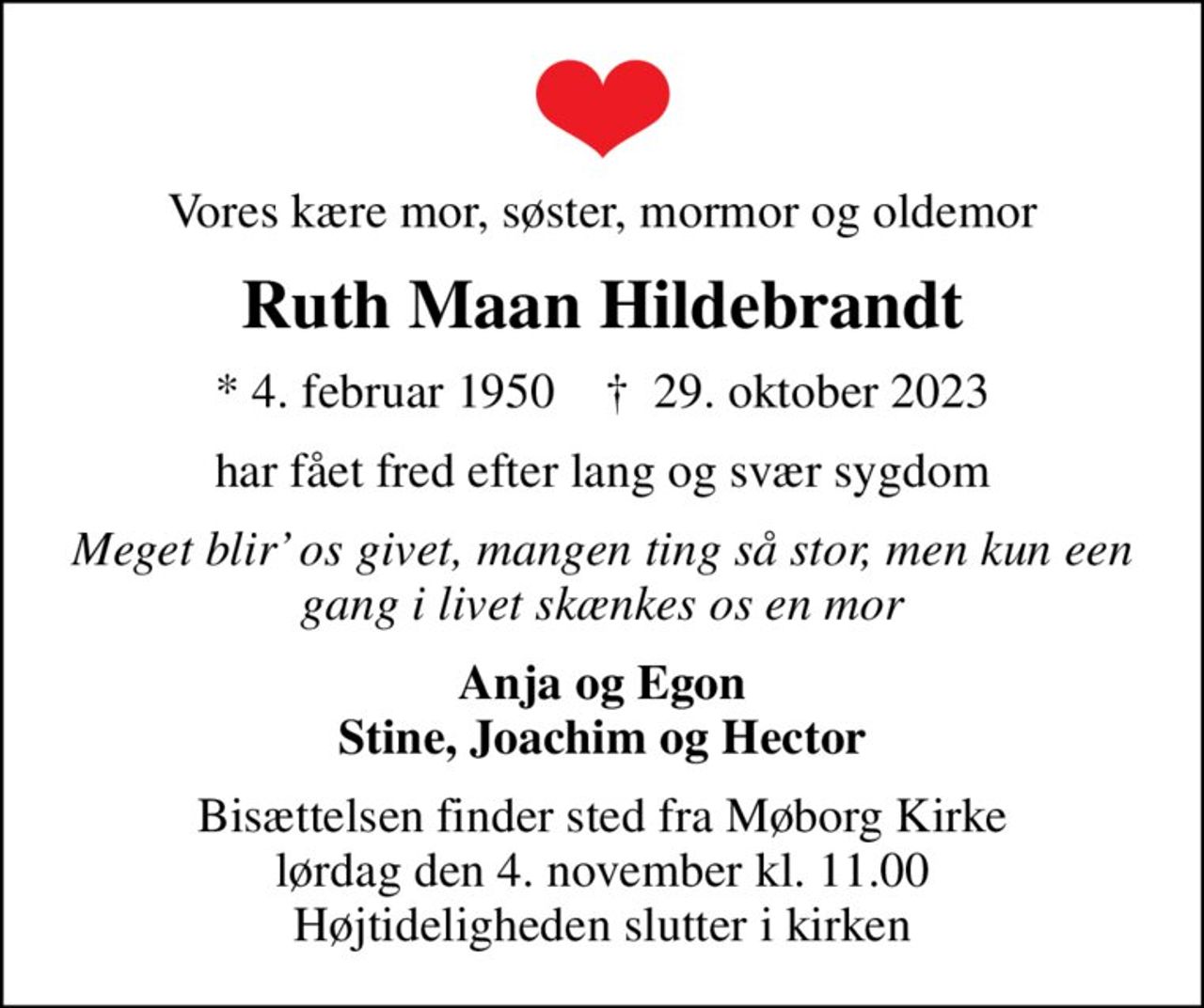 Vores kære mor, søster, mormor og oldemor
Ruth Maan Hildebrandt
* 4. februar 1950    ✝ 29. oktober 2023
har fået fred efter lang og svær sygdom
Meget blir os givet, mangen ting så stor, men kun een gang i livet skænkes os en mor
Anja og Egon Stine, Joachim og Hector
Bisættelsen finder sted fra Møborg Kirke  lørdag den 4. november kl. 11.00  Højtideligheden slutter i kirken