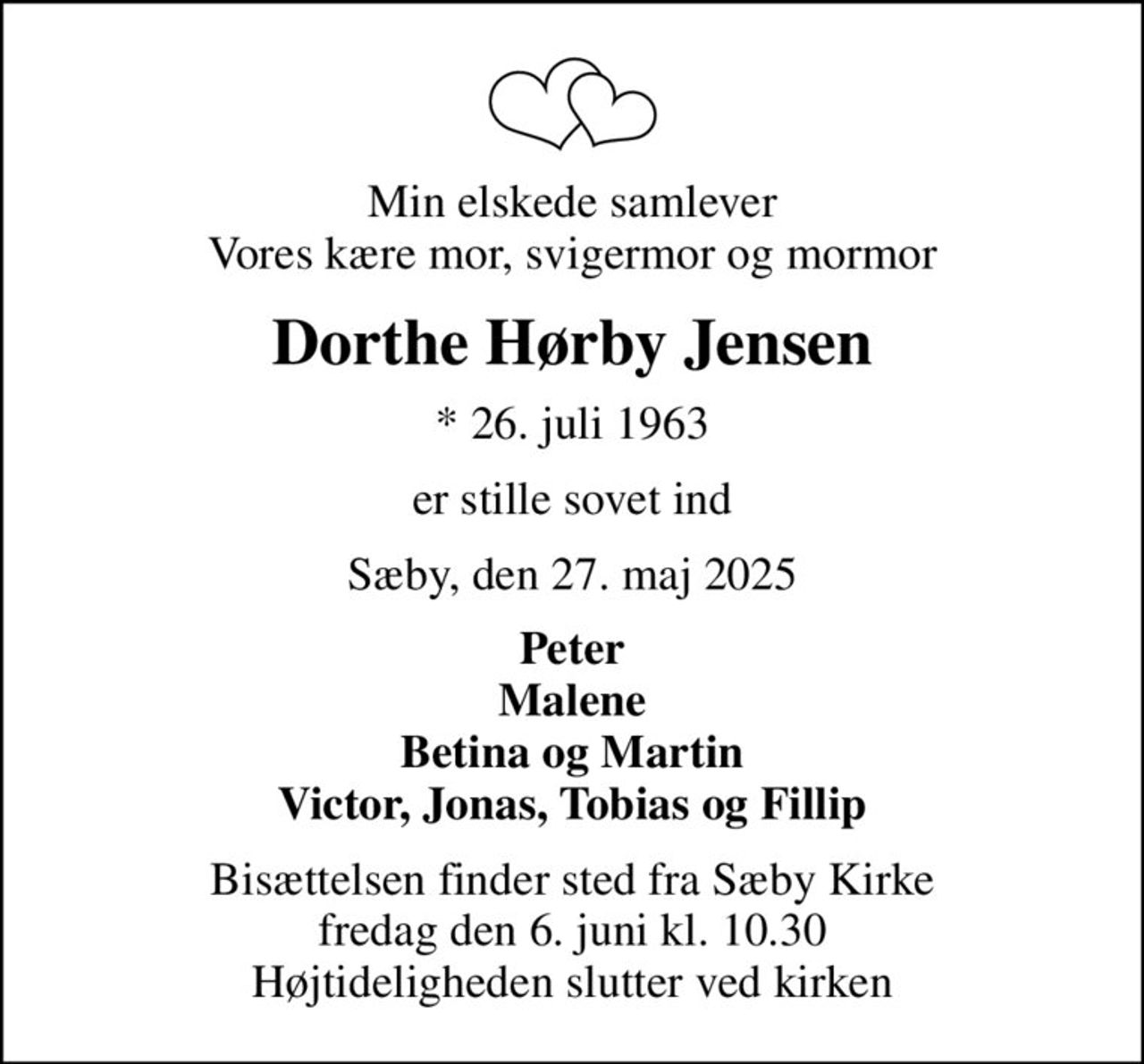 Min elskede samlever Vores kære mor, svigermor og mormor
Dorthe Hørby Jensen
* 26. juli 1963
er stille sovet ind
Sæby, den 27. maj 2025
Peter Malene Betina og Martin Victor, Jonas, Tobias og Fillip
Bisættelsen finder sted fra Sæby Kirke  fredag den 6. juni kl. 10.30  Højtideligheden slutter ved kirken