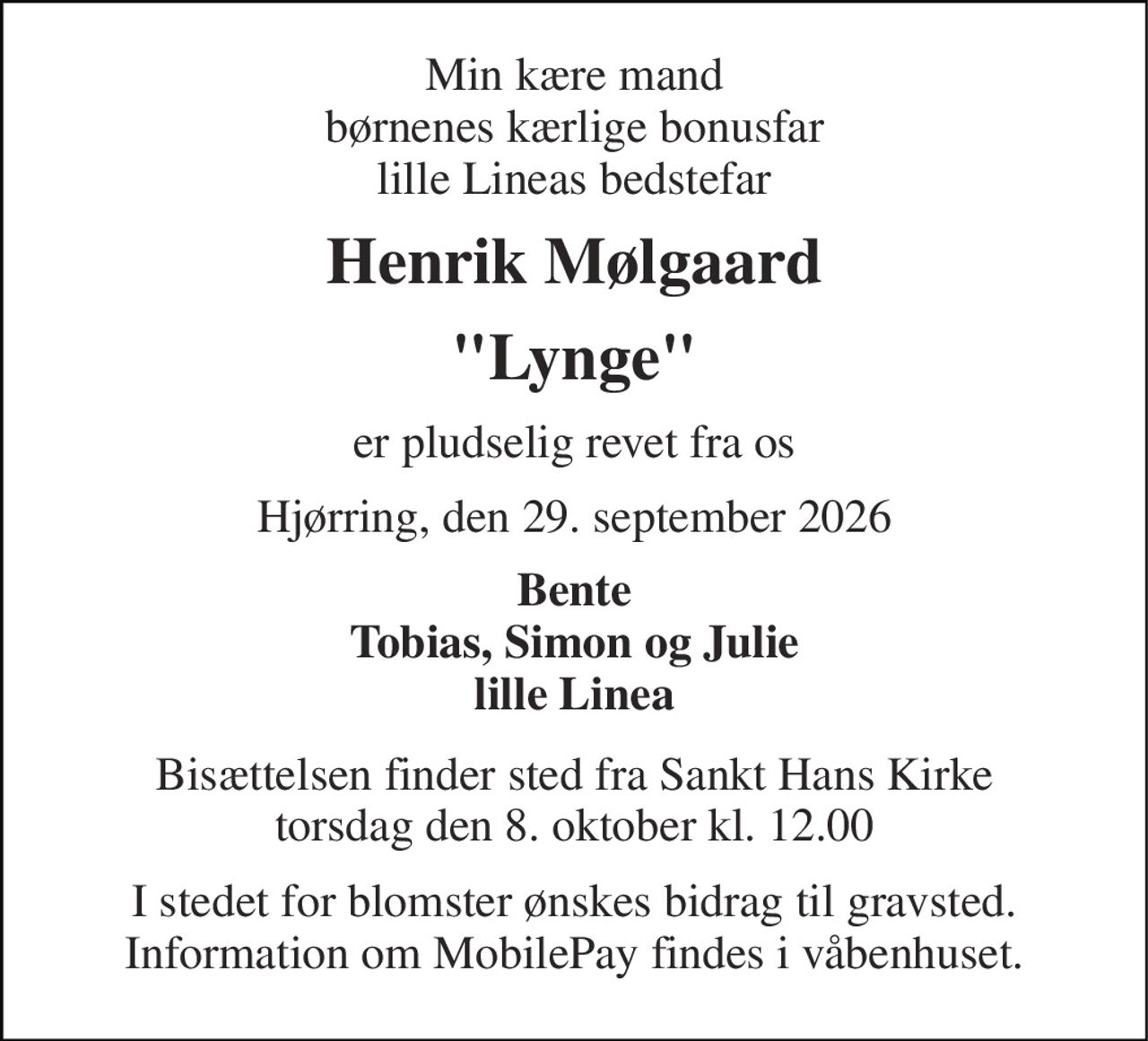 Min kære mand børnenes kærlige bonusfar lille Lineas bedstefar 
Henrik Mølgaard 
"Lynge" 
er pludselig revet fra os 
Hjørring, den 29. september 2026 
Bente Tobias, Simon og Julie lille Linea 
Bisættelsen finder sted fra Sankt Hans Kirke torsdag den 8. oktober kl. 12.00 
I stedet for blomster ønskes bidrag til gravsted. Information om MobilePay findes i våbenhuset.