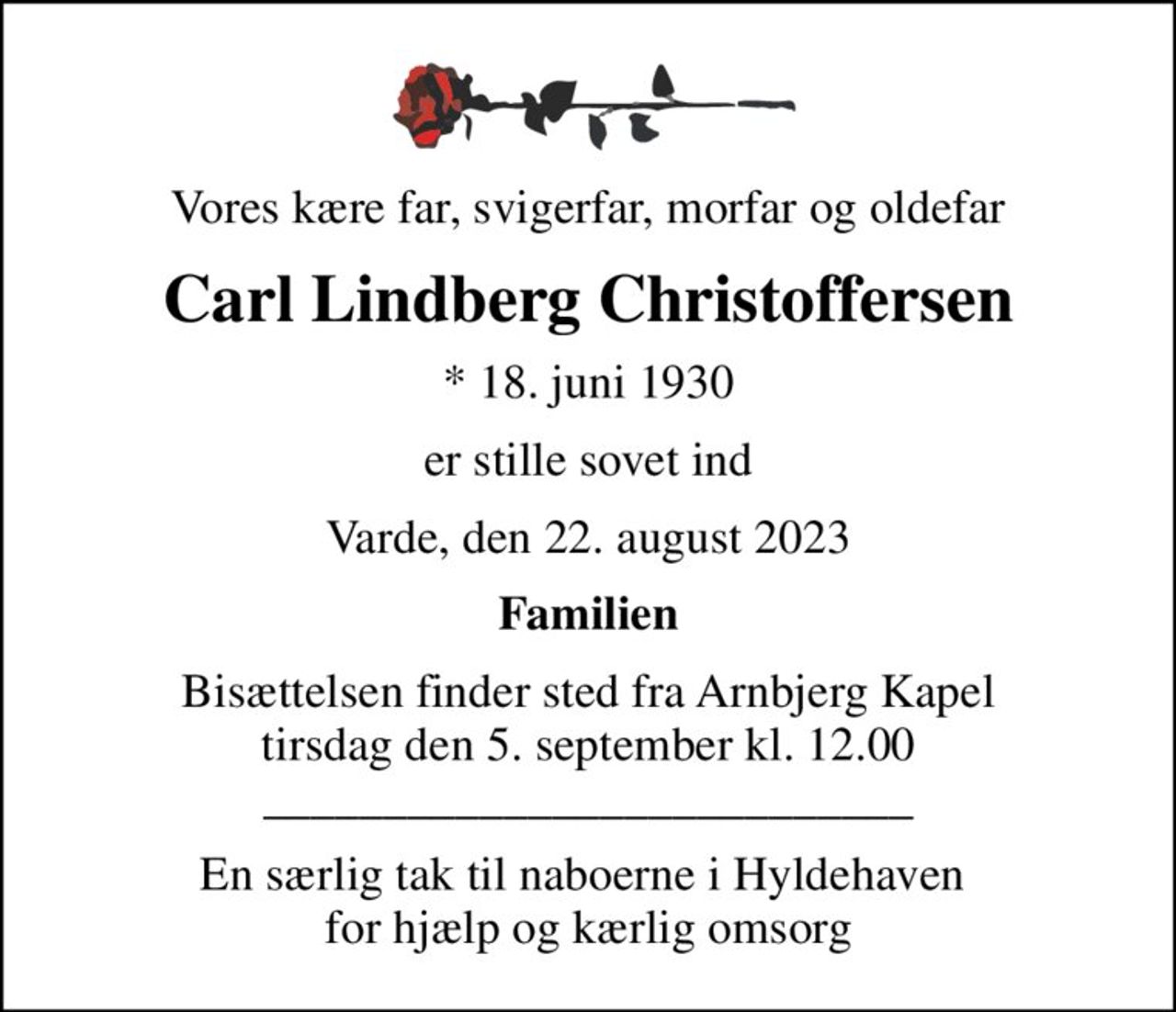 Vores kære far, svigerfar, morfar og oldefar
Carl Lindberg Christoffersen
* 18. juni 1930
er stille sovet ind
Varde, den 22. august 2023
Familien
Bisættelsen finder sted fra Arnbjerg Kapel  tirsdag den 5. september kl. 12.00  ___________________________
En særlig tak til naboerne i Hyldehaven  for hjælp og kærlig omsorg