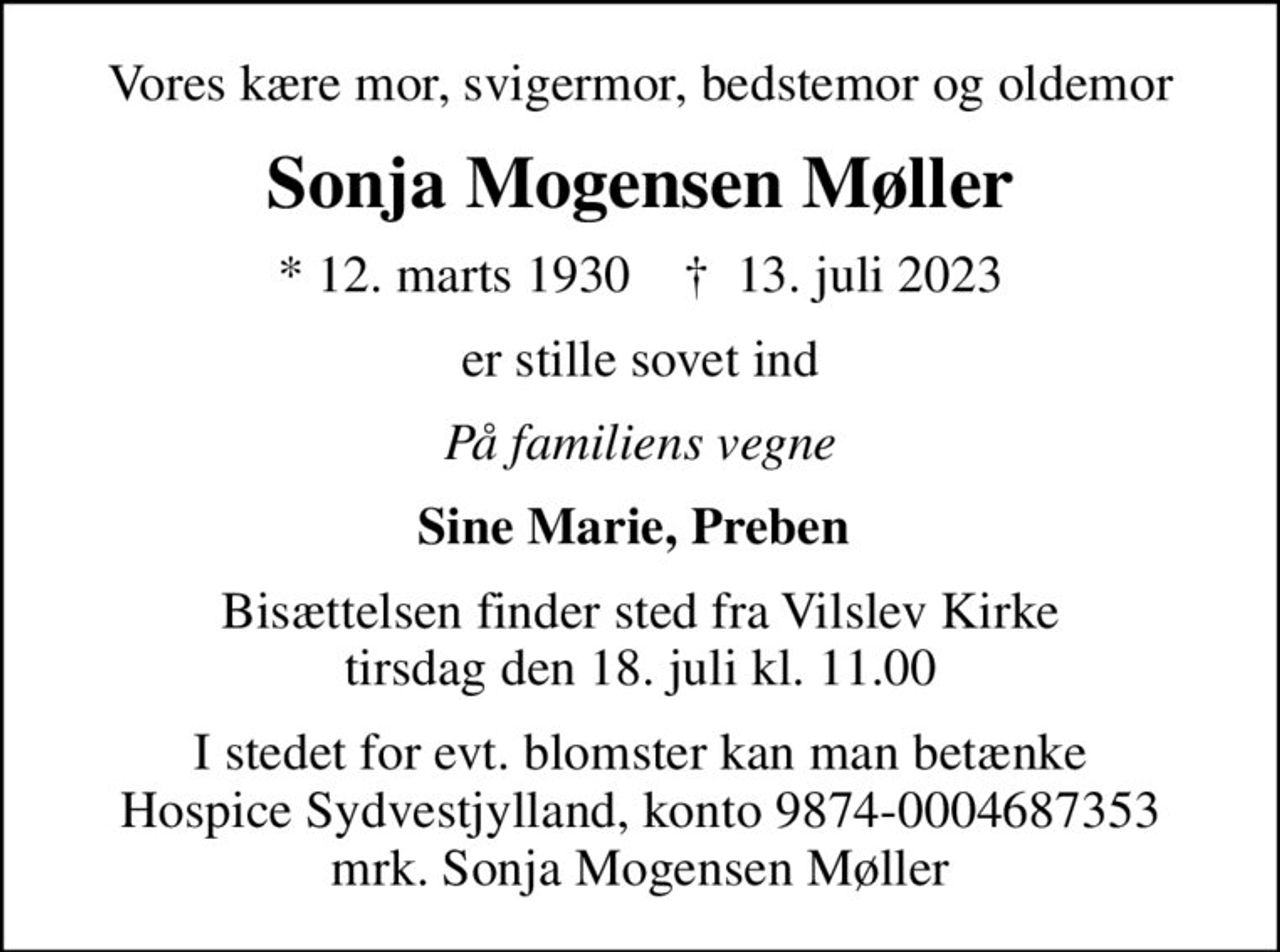 Vores kære mor, svigermor, bedstemor og oldemor
Sonja Mogensen Møller
* 12. marts 1930    ✝ 13. juli 2023
er stille sovet ind
På familiens vegne
Sine Marie, Preben 
Bisættelsen finder sted fra Vilslev Kirke  tirsdag den 18. juli kl. 11.00 
I stedet for evt. blomster kan man betænke
					Hospice Sydvestjylland reg.nr.9874konto0004687353mrk. Sonja Mogensen
					Møller