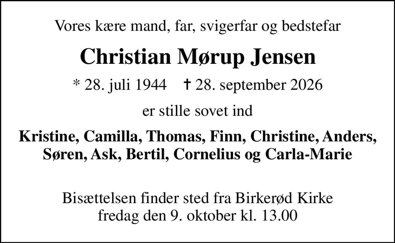 Vores kære mand, far, svigerfar og bedstefar
Christian Mørup Jensen
* 28. juli 1944    ✝ 28. september 2026
er stille sovet ind
Kristine, Camilla, Thomas, Finn, Christine, Anders, Søren, Ask, Bertil, Cornelius og  Carla-Marie
Bisættelsen finder sted fra Birkerød Kirke  fredag den 9. oktober kl. 13.00