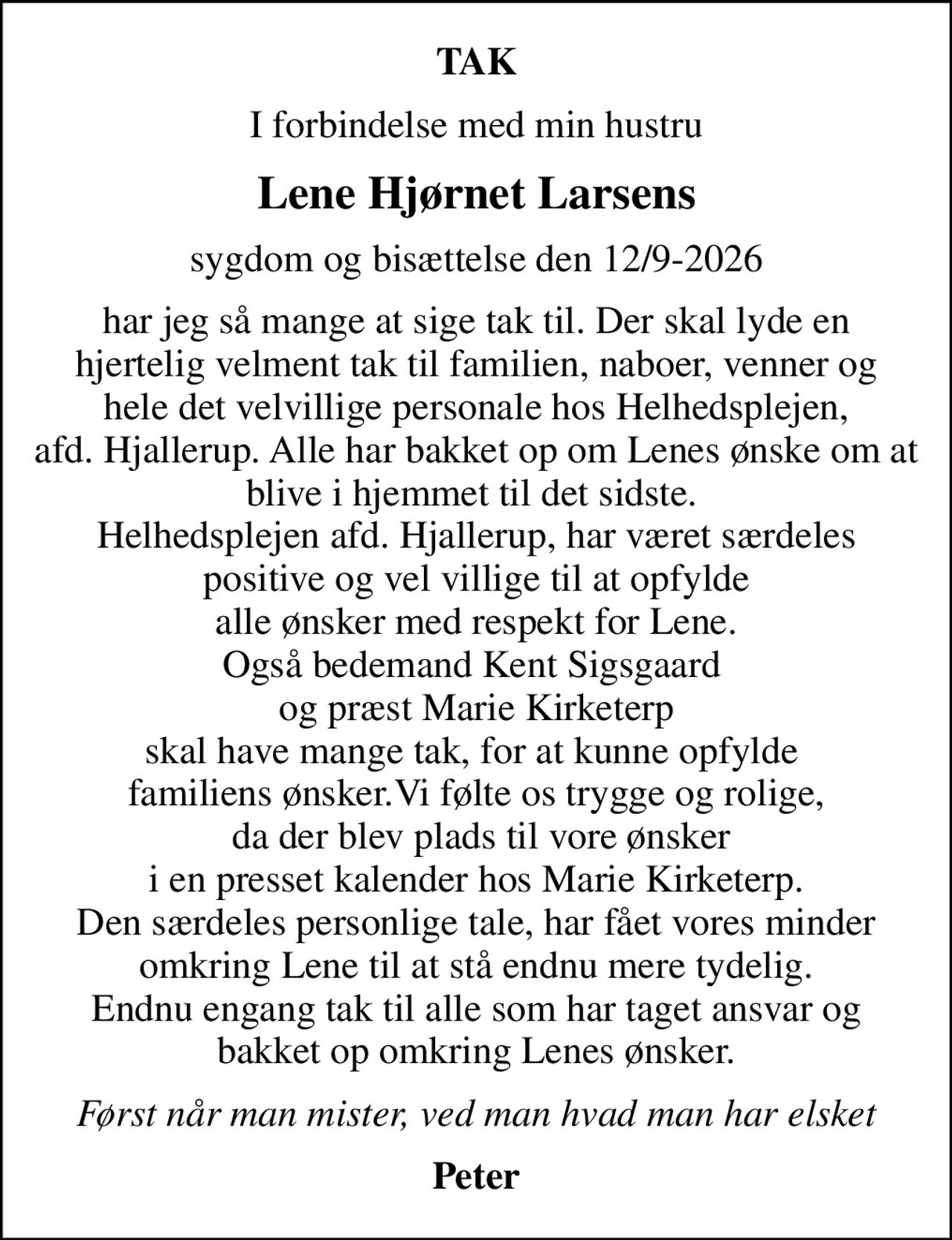 TAK
I forbindelse med min hustru
Lene Hjørnet Larsens
sygdom og bisættelse den 12/9-2026
har jeg så mange at sige tak til. Der skal lyde en hjertelig velment tak til familien, naboer, venner og hele det velvillige personale hos Helhedsplejen, afd. Hjallerup. Alle har bakket op om Lenes ønske om at blive i hjemmet til det sidste.  Helhedsplejen afd. Hjallerup, har været særdeles  positive og vel villige til at opfylde  alle ønsker med respekt for Lene. Også bedemand Kent Sigsgaard  og præst Marie Kirketerp skal have mange tak, for at kunne opfylde  familiens ønsker.Vi følte os trygge og rolige,  da der blev plads til vore ønsker i en presset kalender hos Marie Kirketerp. Den særdeles personlige tale, har fået vores minder omkring Lene til at stå endnu mere tydelig. Endnu engang tak til alle som har taget ansvar og bakket op omkring Lenes ønsker.
Først når man mister, ved man hvad man har elsket
Peter