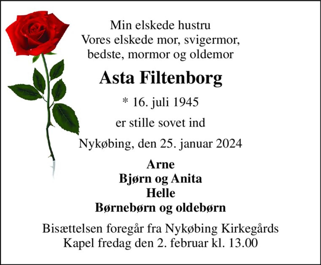 Min elskede hustru Vores elskede mor, svigermor, bedste, mormor og oldemor 
Asta Filtenborg 
* 16. juli 1945 
er stille sovet ind 
Nykøbing, den 25. januar 2024 
Arne Bjørn og Anita Helle Børnebørn og oldebørn 
Bisættelsen foregår fra Nykøbing Kirkegårds Kapel fredag den 2. februar kl. 13.00