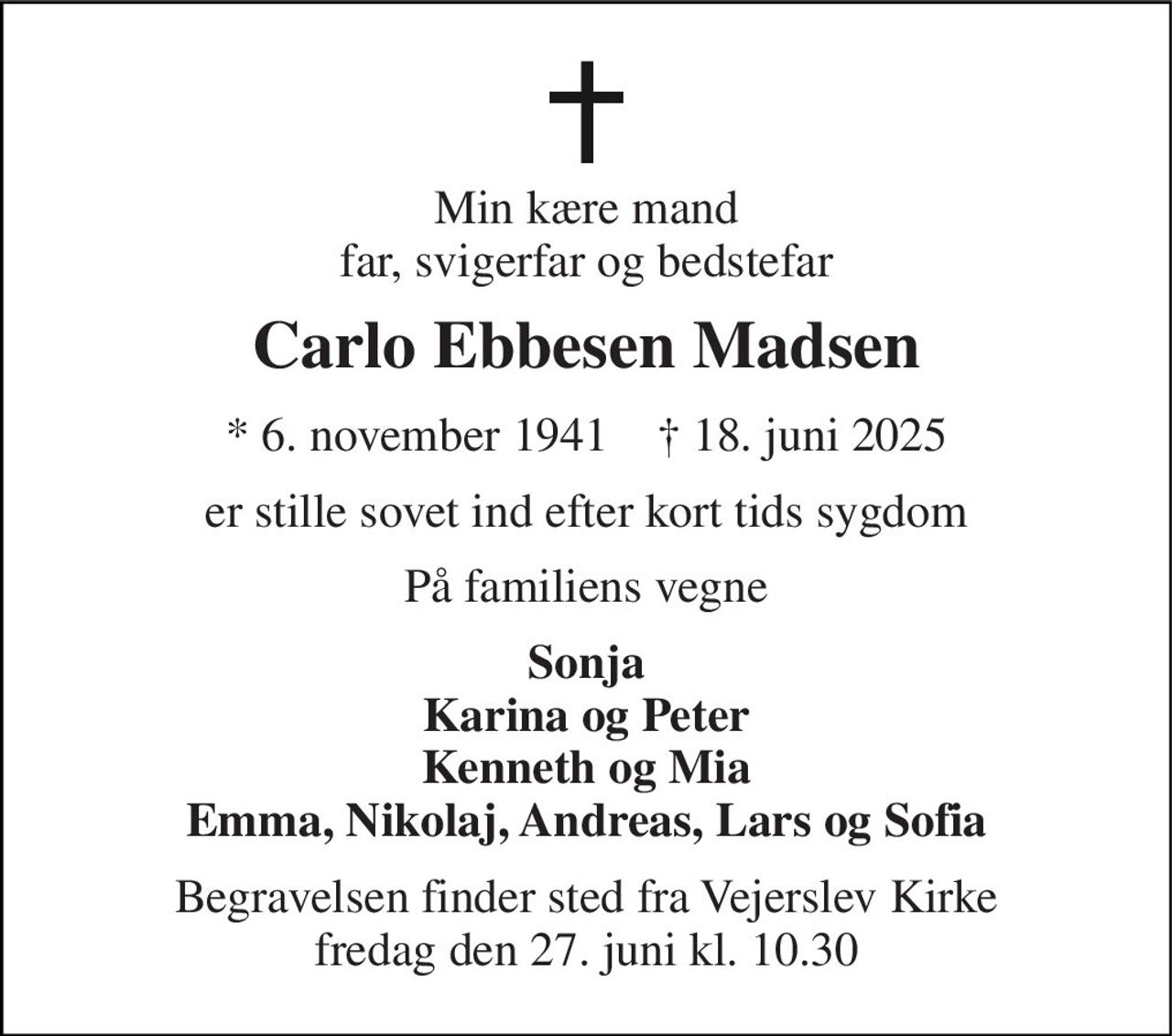 Min kære mand far, svigerfar og bedstefar 
Carlo Ebbesen Madsen 
*​ 6. november 1941​    †​ 18. juni 2025 
er stille sovet ind efter kort tids sygdom 
På familiens vegne 
Sonja Karina og Peter Kenneth og Mia Emma, Nikolaj, Andreas, Lars og Sofia 
Begravelsen finder sted fra Vejerslev Kirke fredag den 27. juni kl. 10.30