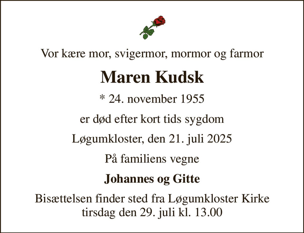 Vor kære mor, svigermor, mormor og farmor
Maren Kudsk
* 24. november 1955
er død efter kort tids sygdom
Løgumkloster, den 21. juli 2025
På familiens vegne
Johannes og Gitte
Bisættelsen finder sted fra Løgumkloster Kirke  tirsdag den 29. juli kl. 13.00