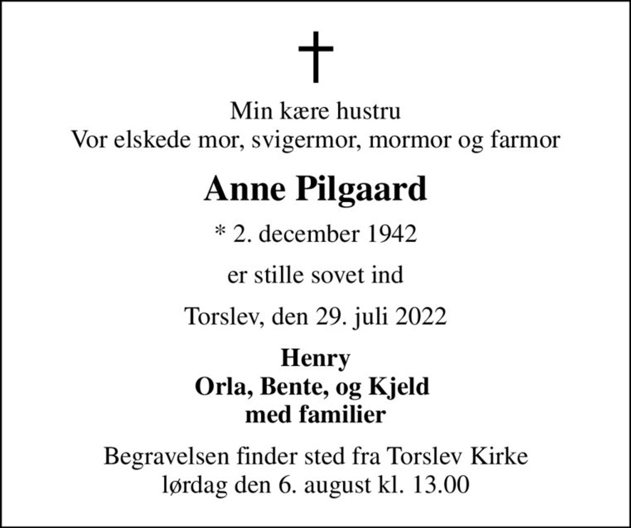Min kære hustru Vor elskede mor, svigermor, mormor og farmor
Anne Pilgaard
* 2. december 1942
er stille sovet ind
Torslev, den 29. juli 2022
Henry Orla, Bente, og Kjeld  med familier
Begravelsen finder sted fra Torslev Kirke  lørdag den 6. august kl. 13.00