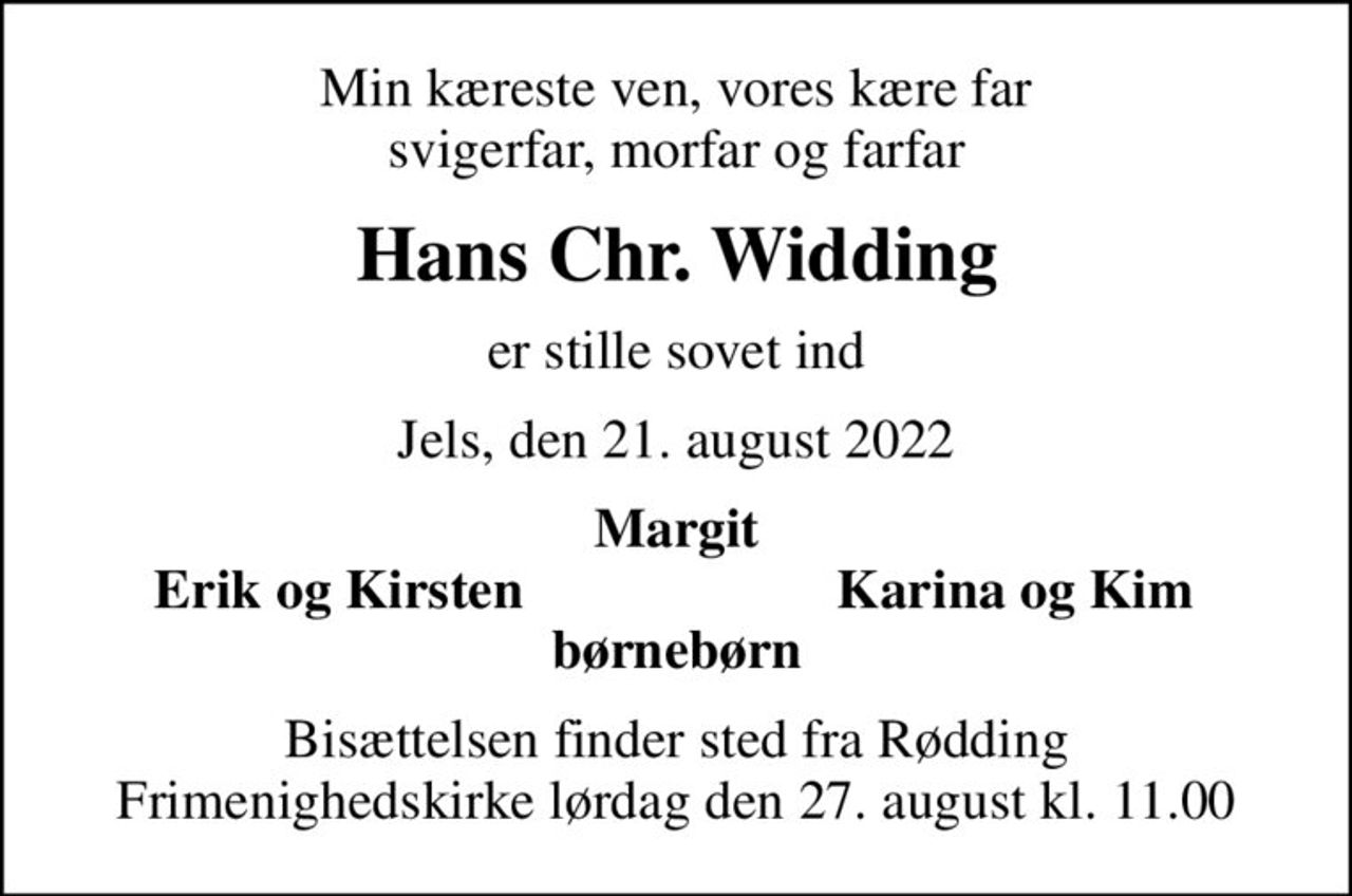 Min kæreste ven, vores kære far svigerfar, morfar og farfar
Hans Chr. Widding
er stille sovet ind
Jels, den 21. august 2022
Margit
Erik og Kirsten
Karina og Kim
Bisættelsen finder sted fra Rødding Frimenighedskirke  lørdag den 27. august kl. 11.00