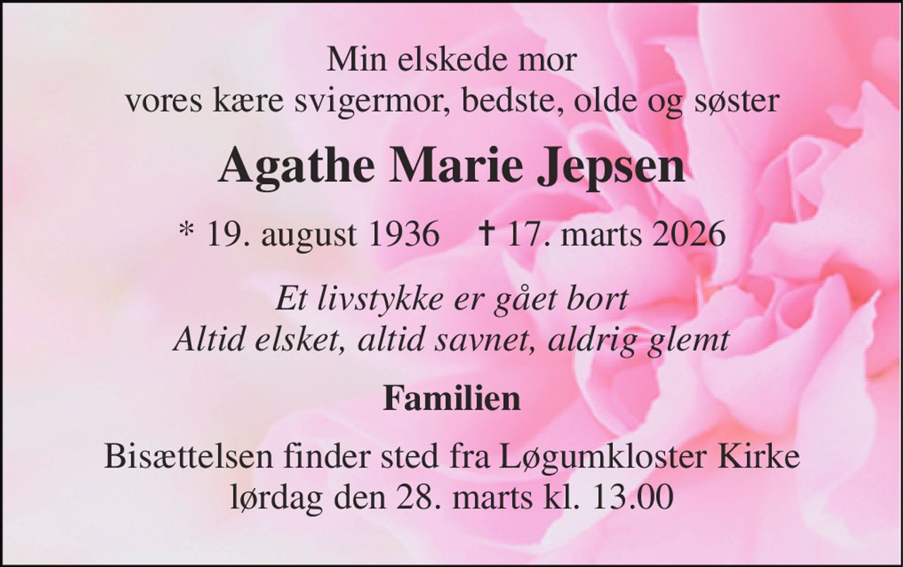 Min elskede mor vores kære svigermor, bedste, olde og søster 
Agathe Marie Jepsen 
* 19. august 1936    ✝ 17. marts 2026 
Et livstykke er gået bort Altid elsket, altid savnet, aldrig glemt 
Familien 
Bisættelsen finder sted fra Løgumkloster Kirke lørdag den 28. marts kl. 13.00