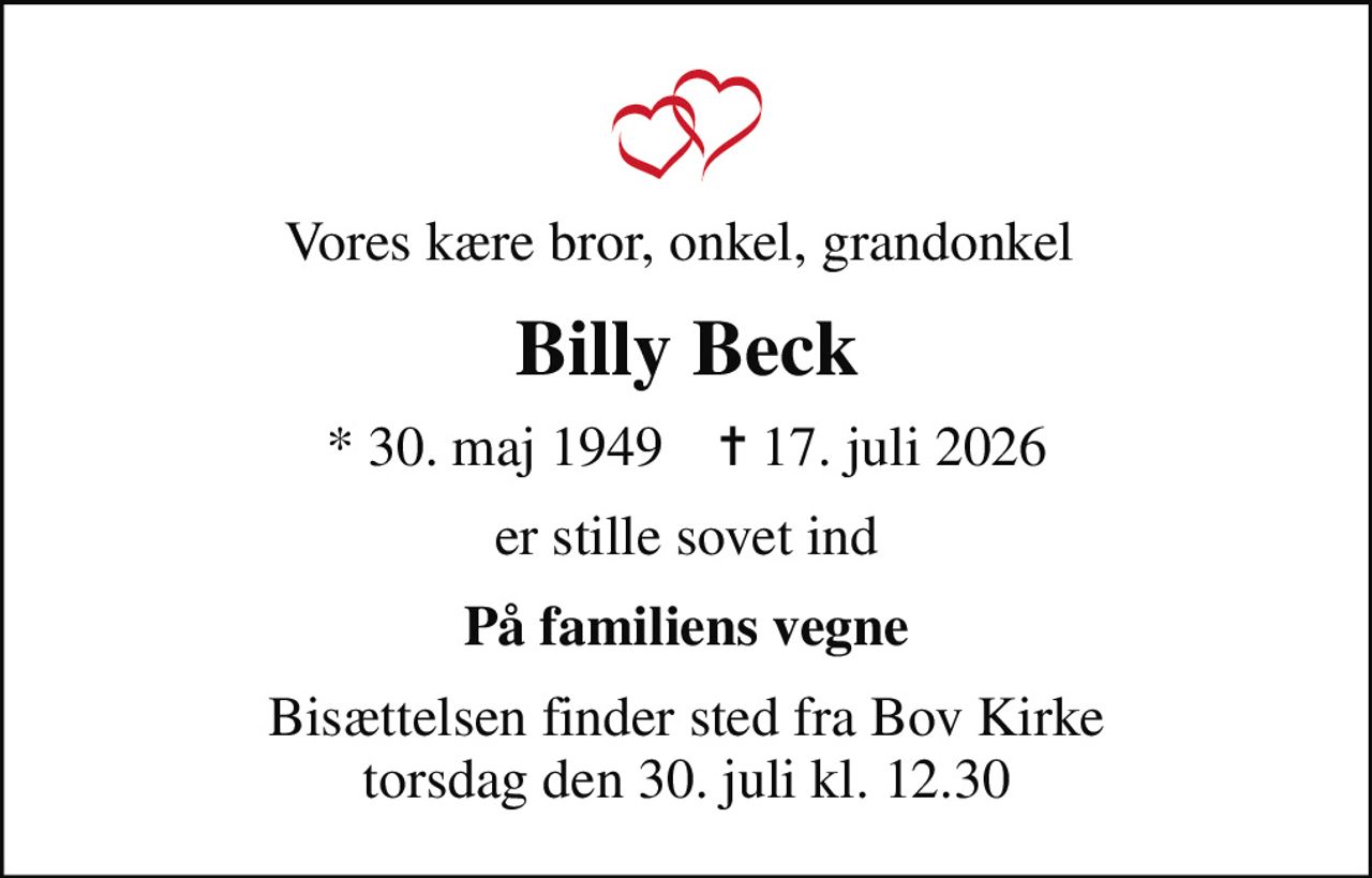 Vores kære bror, onkel, grandonkel 
Billy Beck
* 30. maj 1949    ✝ 17. juli 2026
er stille sovet ind
På familiens vegne
Bisættelsen finder sted fra Bov Kirke  torsdag den 30. juli kl. 12.30