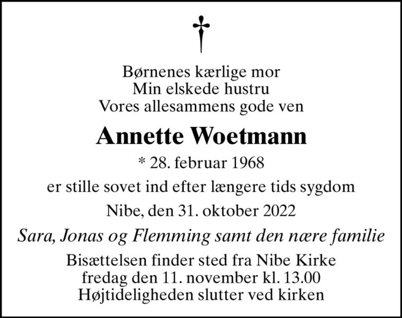 Børnenes kærlige mor Min elskede hustru Vores allesammens gode ven
Annette Woetmann
* 28. februar 1968
er stille sovet ind efter længere tids sygdom
Nibe, den 31. oktober 2022
Sara, Jonas og Flemming samt den nære familie
Bisættelsen finder sted fra Nibe Kirke  fredag den 11. november kl. 13.00  Højtideligheden slutter ved kirken