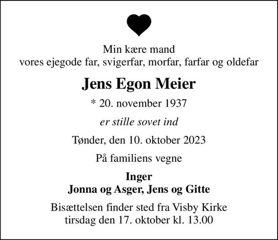 Min kære mand vores ejegode far, svigerfar, morfar, farfar og oldefar
Jens Egon Meier
* 20. november 1937
er stille sovet ind
Tønder, den 10. oktober 2023
På familiens vegne
Inger Jonna og Asger, Jens og Gitte
Bisættelsen finder sted fra Visby Kirke  tirsdag den 17. oktober kl. 13.00