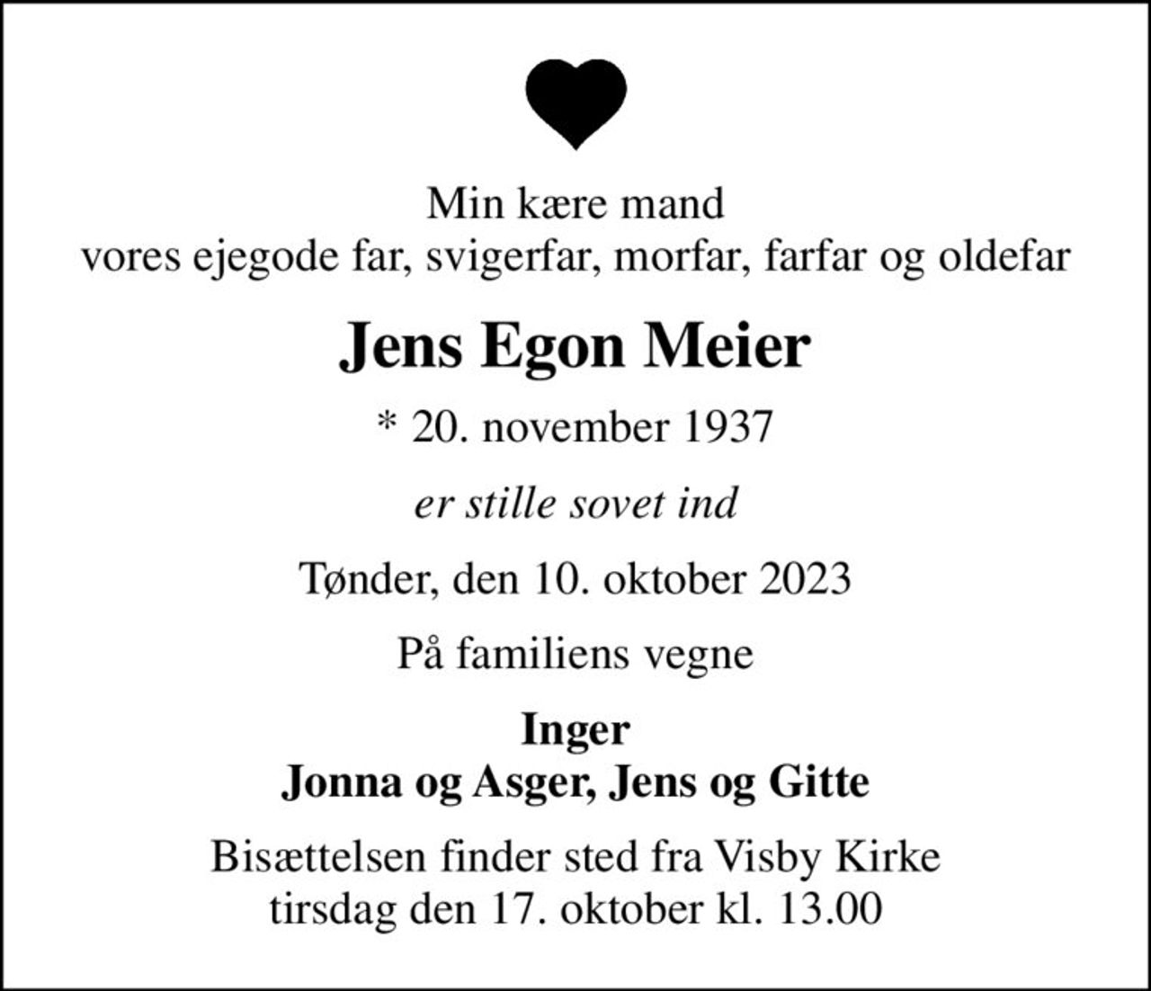 Min kære mand vores ejegode far, svigerfar, morfar, farfar og oldefar
Jens Egon Meier
* 20. november 1937
er stille sovet ind
Tønder, den 10. oktober 2023
På familiens vegne
Inger Jonna og Asger, Jens og Gitte
Bisættelsen finder sted fra Visby Kirke  tirsdag den 17. oktober kl. 13.00
