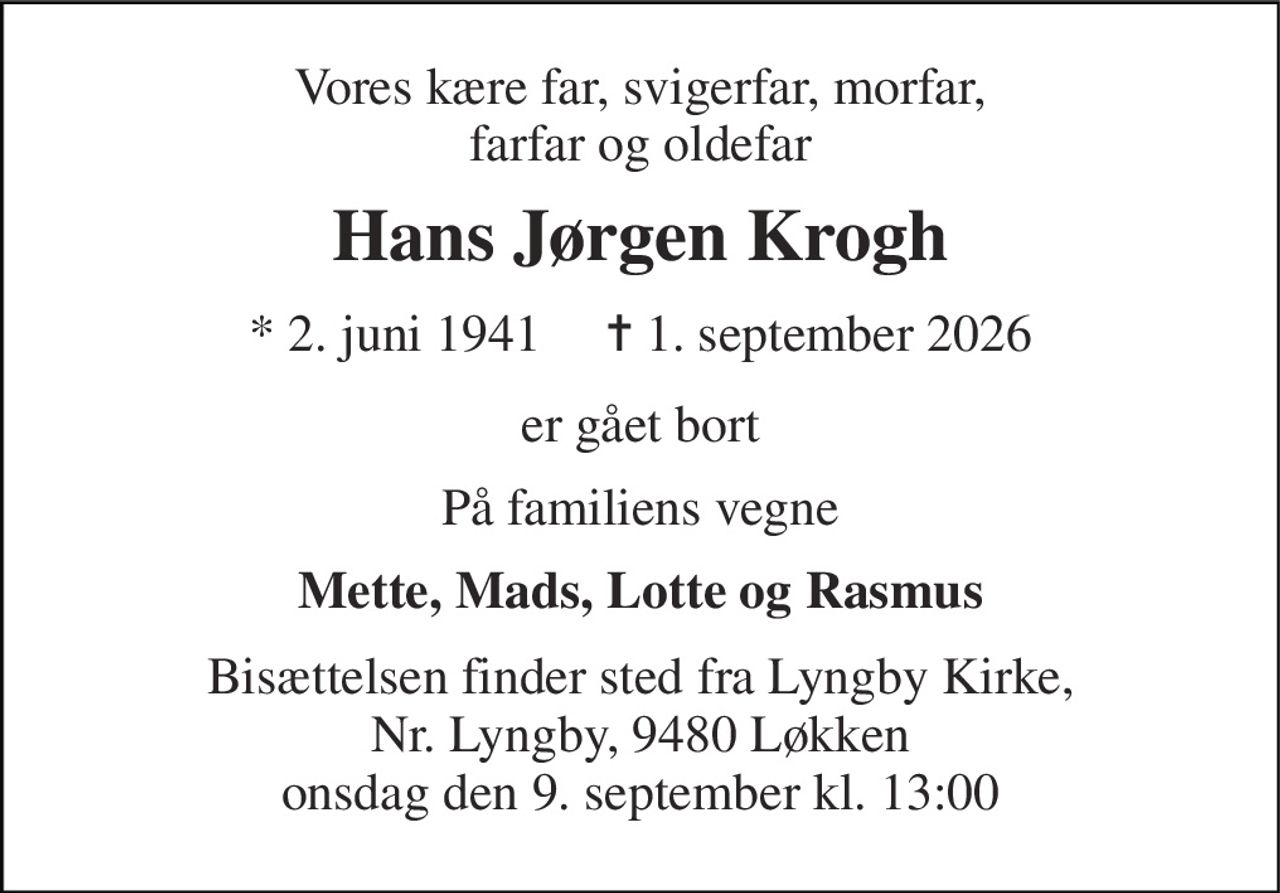 Vores kære far, svigerfar, morfar, farfar og oldefar 
Hans Jørgen Krogh 
* 2. juni 1941     ✝ 1. september 2026 
er gået bort 
På familiens vegne 
Mette, Mads, Lotte og Rasmus 
Bisættelsen finder sted fra Lyngby Kirke, Nr. Lyngby, 9480 Løkken onsdag den 9. september kl. 13:00