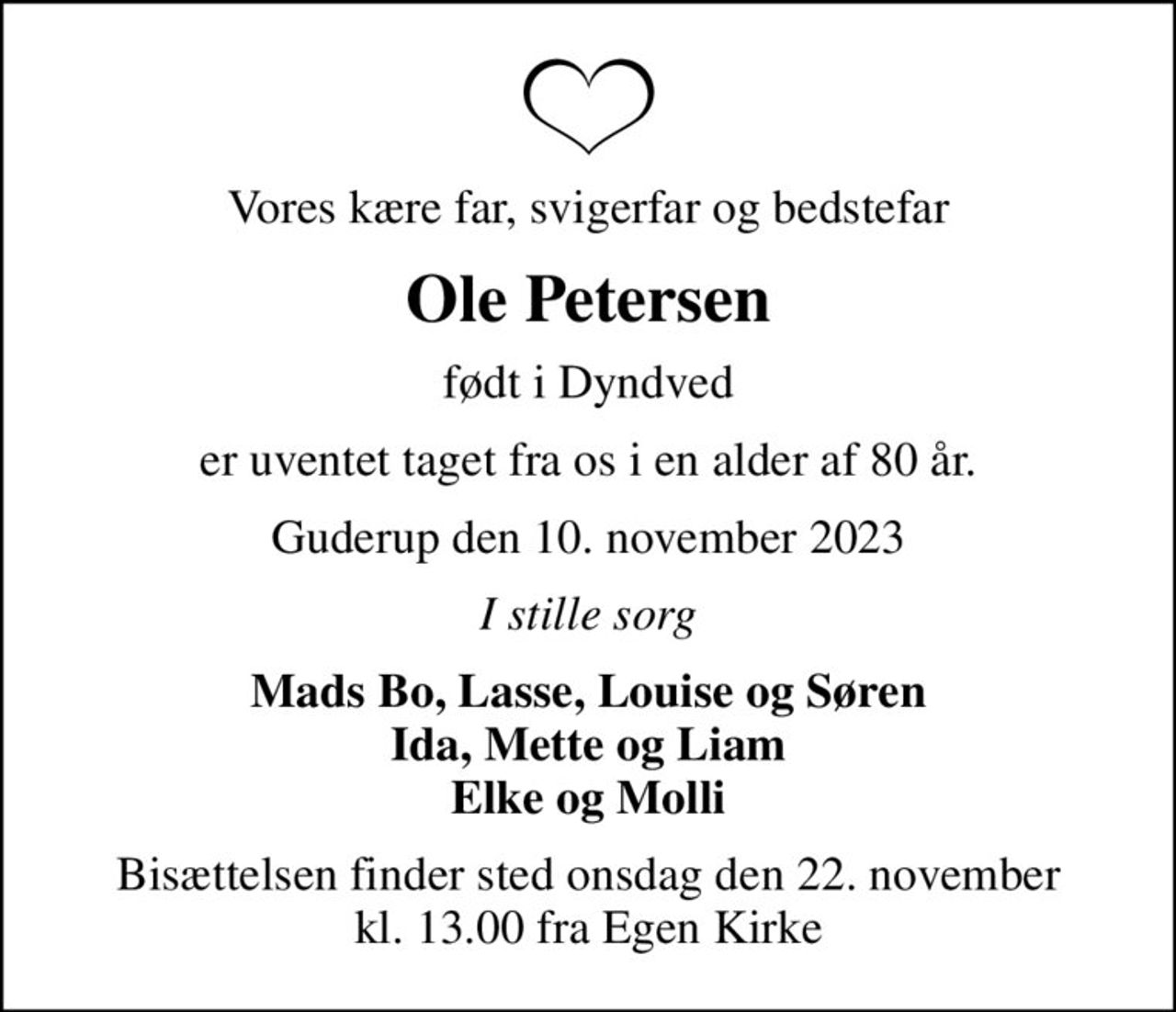 Vores kære far, svigerfar og bedstefar
Ole Petersen
født i Dyndved
er uventet taget fra os i en alder af 80 år.
Guderup den 10. november 2023
I stille sorg
Mads Bo, Lasse, Louise og Søren Ida, Mette og Liam Elke og Molli
Bisættelsen finder sted onsdag den 22. november kl. 13.00 fra Egen Kirke