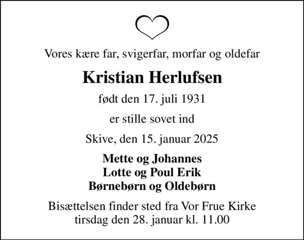 Vores kære far, svigerfar, morfar og oldefar
Kristian Herlufsen
født den 17. juli 1931
er stille sovet ind
Skive, den 15. januar 2025
Mette og Johannes Lotte og Poul Erik Børnebørn og Oldebørn
Bisættelsen finder sted fra Vor Frue Kirke  tirsdag den 28. januar kl. 11.00