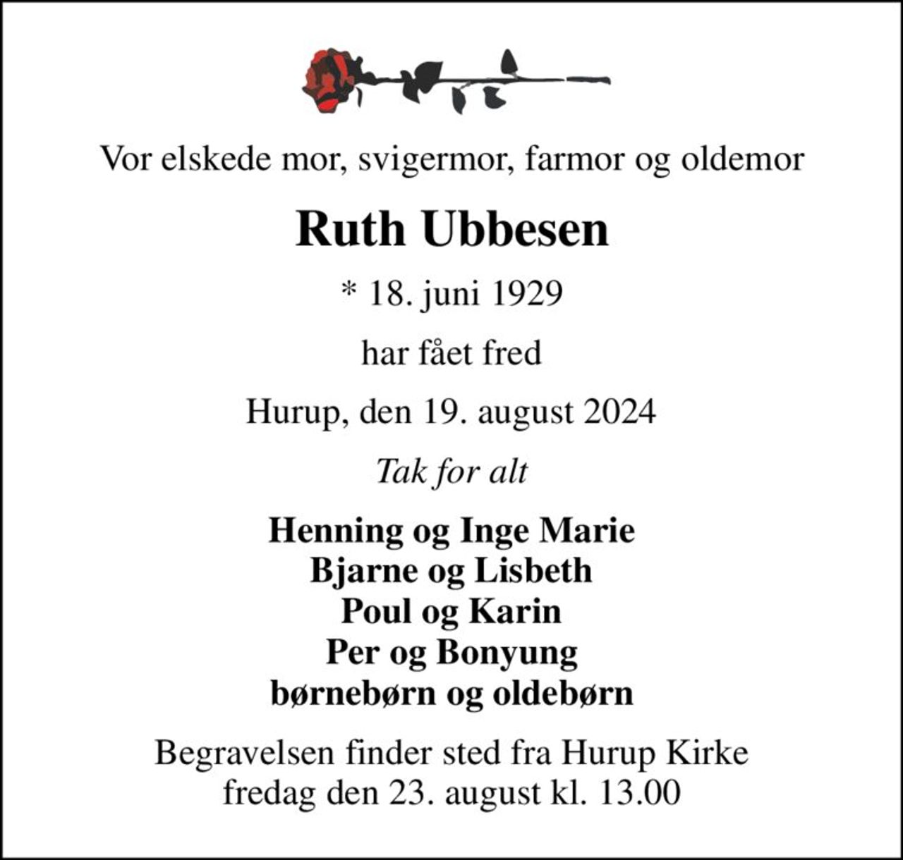 Vor elskede mor, svigermor, farmor og oldemor
Ruth Ubbesen
* 18. juni 1929
har fået fred
Hurup, den 19. august 2024
Tak for alt
Henning og Inge Marie Bjarne og Lisbeth Poul og Karin Per og Bonyung børnebørn og oldebørn
Begravelsen finder sted fra Hurup Kirke  fredag den 23. august kl. 13.00