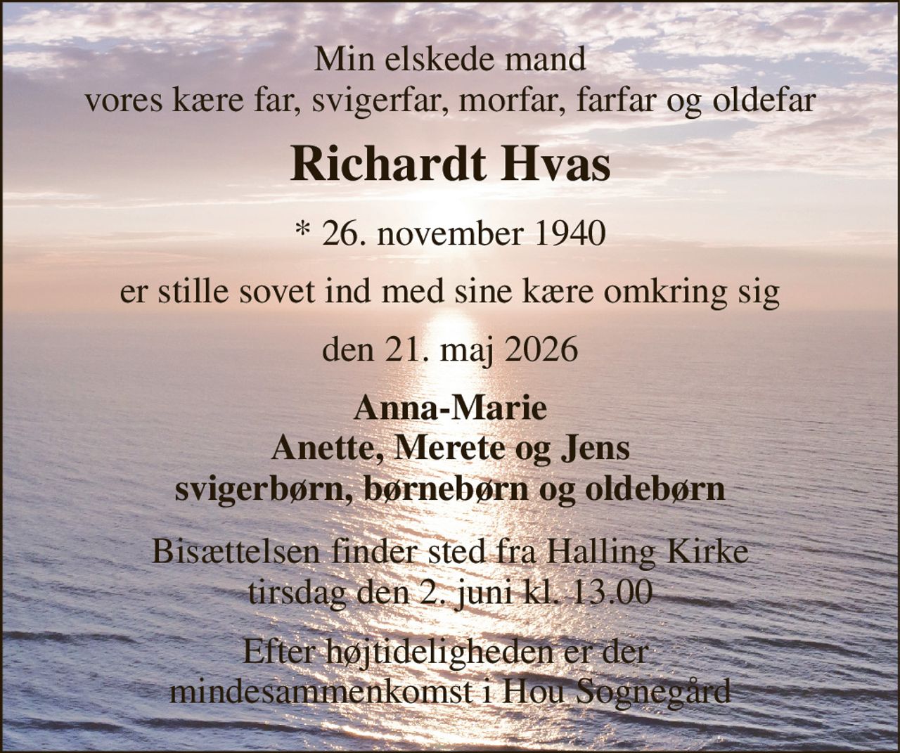 Min elskede mand vores kære far, svigerfar, morfar, farfar og oldefar 
Richardt Hvas 
*​ 26. november 1940 
er stille sovet ind med sine kære omkring sig 
den 21. maj 2026 
Anna-Marie Anette, Merete og Jens svigerbørn, børnebørn og oldebørn 
Bisættelsen​ finder sted fra Halling Kirke​ tirsdag den 2. juni​ kl. 13.00 
Efter højtideligheden er der  mindesammenkomst i Hou Sognegård