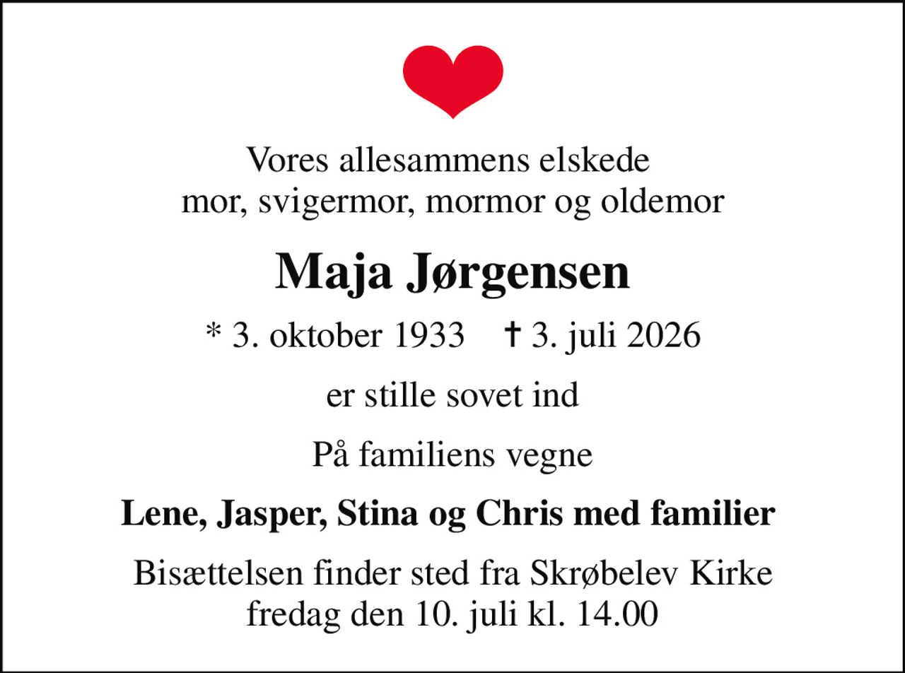 Vores allesammens elskede  mor, svigermor, mormor og oldemor
Maja Jørgensen
* 3. oktober 1933    ✝ 3. juli 2026
er stille sovet ind
På familiens vegne
Lene, Jasper, Stina og Chris med familier 
Bisættelsen finder sted fra Skrøbelev Kirke  fredag den 10. juli kl. 14.00