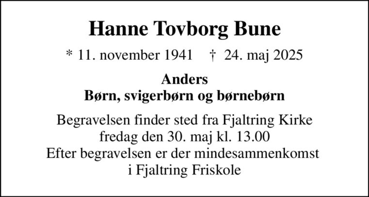 Hanne Tovborg Bune
* 11. november 1941    ✝ 24. maj 2025
Anders Børn, svigerbørn og børnebørn
Begravelsen finder sted fra Fjaltring Kirke  fredag den 30. maj kl. 13.00  Efter begravelsen er der mindesammenkomst  i Fjaltring Friskole