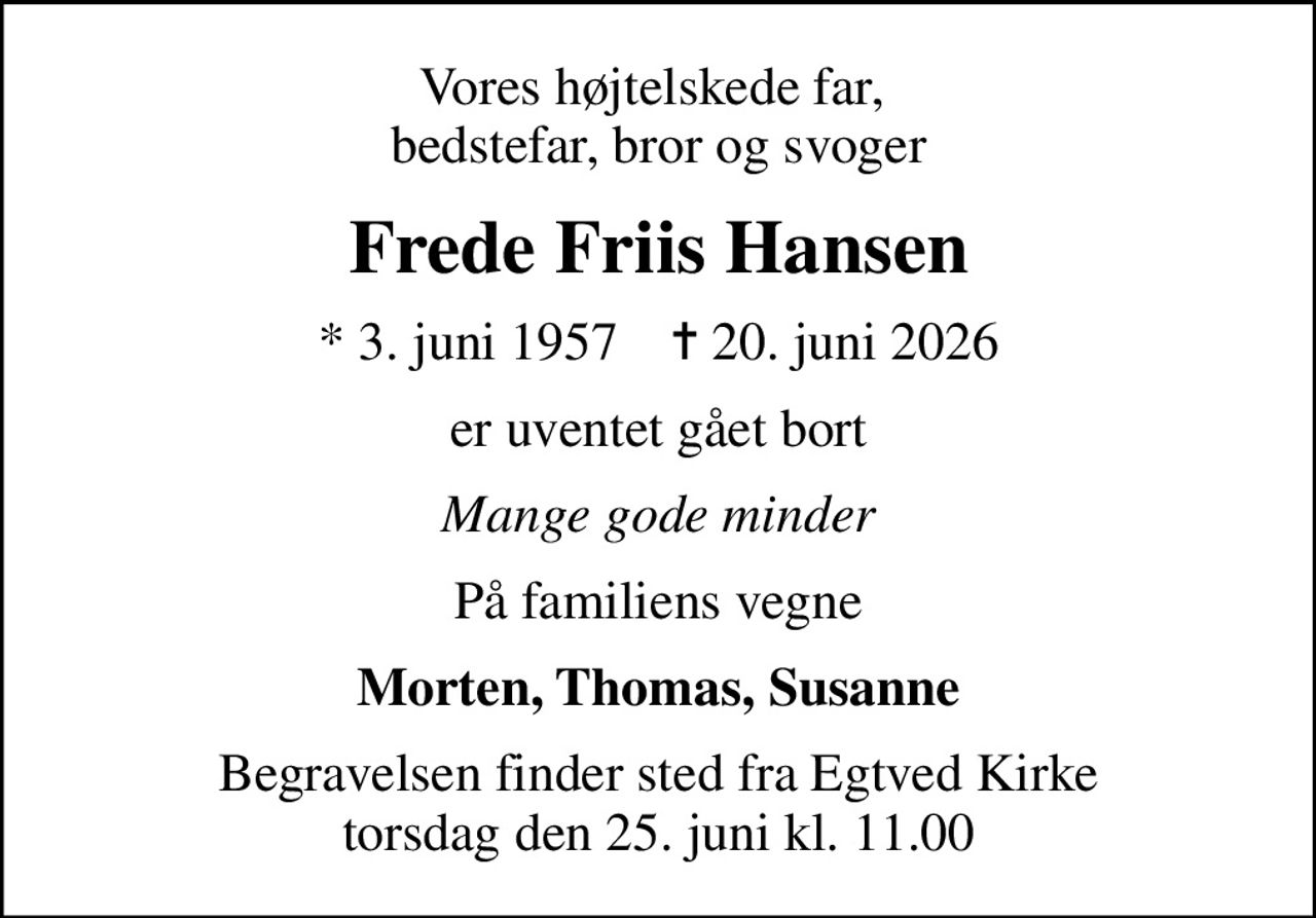 Vores højtelskede far,  bedstefar, bror og svoger
Frede Friis Hansen
* 3. juni 1957    ✝ 20. juni 2026
er uventet gået bort
Mange gode minder
På familiens vegne
Morten, Thomas, Susanne
Begravelsen finder sted fra Egtved Kirke  torsdag den 25. juni kl. 11.00