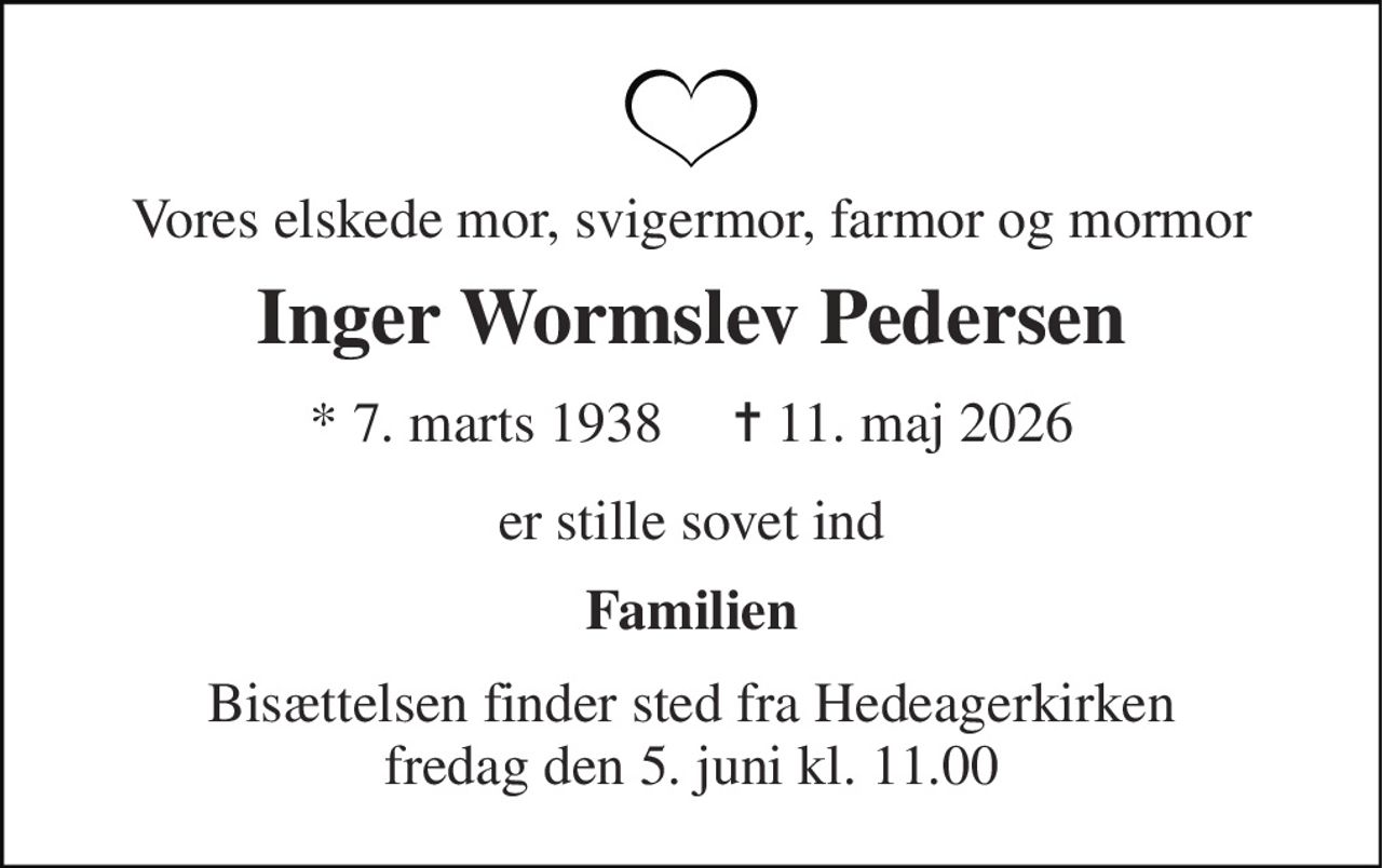 Vores elskede mor, svigermor, farmor og mormor 
Inger Wormslev Pedersen 
★​ 7. marts 1938​     ✝​ 11. maj 2026 
er stille sovet ind 
Familien 
Bisættelsen​ finder sted fra Hedeagerkirken​ fredag den 5. juni​ kl. 11.00