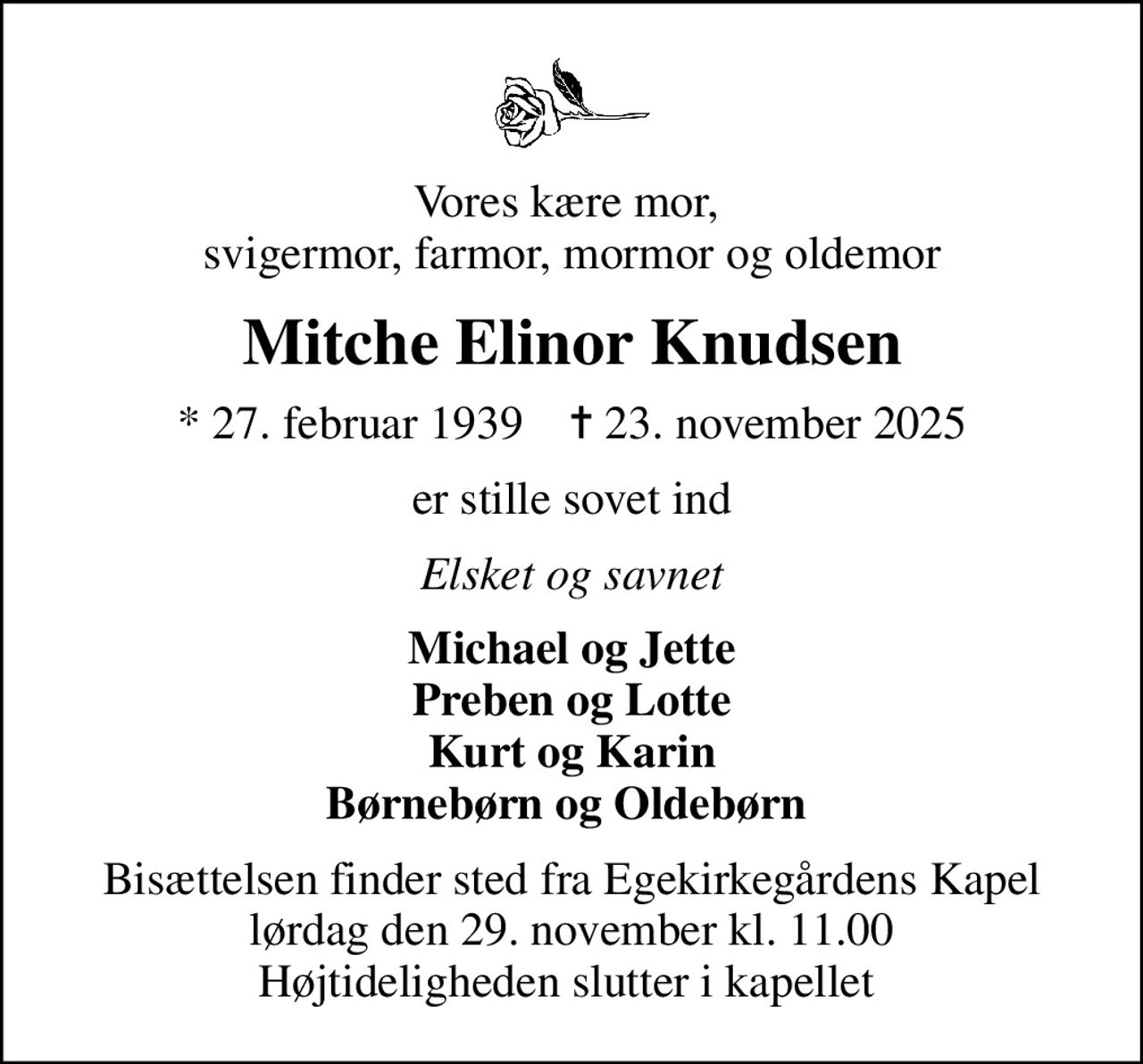 Vores kære mor,  svigermor, farmor, mormor og oldemor
Mitche Elinor Knudsen
* 27. februar 1939    ✝ 23. november 2025
er stille sovet ind
Elsket og savnet
Michael og Jette Preben og Lotte Kurt og Karin Børnebørn og Oldebørn 
Bisættelsen finder sted fra Egekirkegårdens Kapel  lørdag den 29. november kl. 11.00  Højtideligheden slutter i kapellet