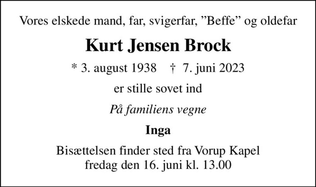 Vores elskede mand, far, svigerfar, Beffe og oldefar
Kurt Jensen Brock
* 3. august 1938    ✝ 7. juni 2023
er stille sovet ind
På familiens vegne
Inga
Bisættelsen finder sted fra Vorup Kapel  fredag den 16. juni kl. 13.00