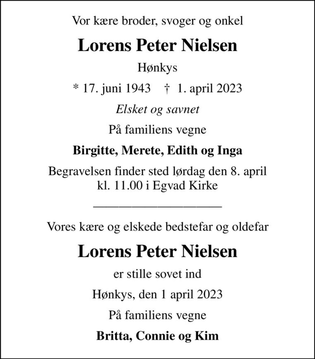 Vor kære broder, svoger og onkel
Lorens Peter Nielsen
Hønkys
* 17. juni 1943    ✝ 1. april 2023
Elsket og savnet
På familiens vegne
Birgitte, Merete, Edith og Inga
Begravelsen finder sted lørdag den 8. april kl. 11.00 i Egvad Kirke
Vores kære og elskede bedstefar og oldefar
Lorens Peter Nielsen
er stille sovet ind
Hønkys, den 1 april 2023
På familiens vegne
Britta, Connie og Kim