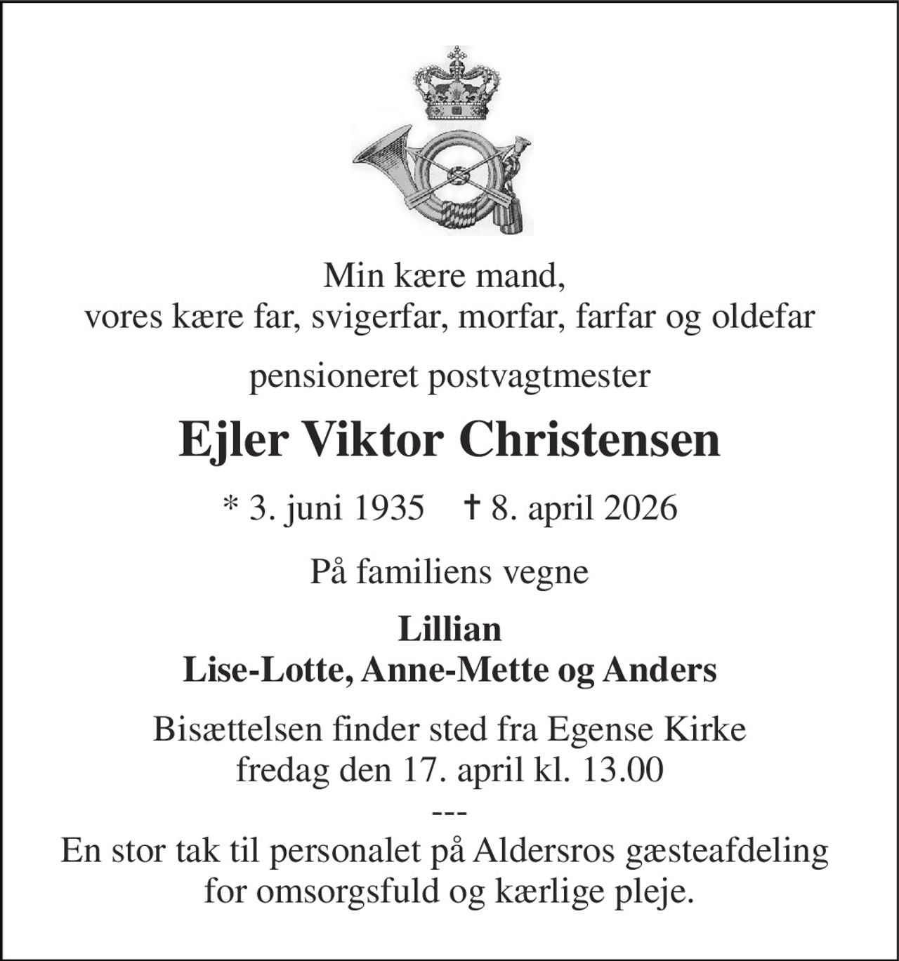 Min kære mand,  vores kære far, svigerfar, morfar, farfar og oldefar 
pensioneret postvagtmester 
Ejler Viktor Christensen 
* 3. juni 1935    ✝ 8. april 2026 
På familiens vegne 
Lillian Lise-Lotte, Anne-Mette og Anders 
Bisættelsen finder sted fra Egense Kirke fredag den 17. april kl. 13.00 --- En stor tak til personalet på Aldersros gæsteafdeling  for omsorgsfuld og kærlige pleje.