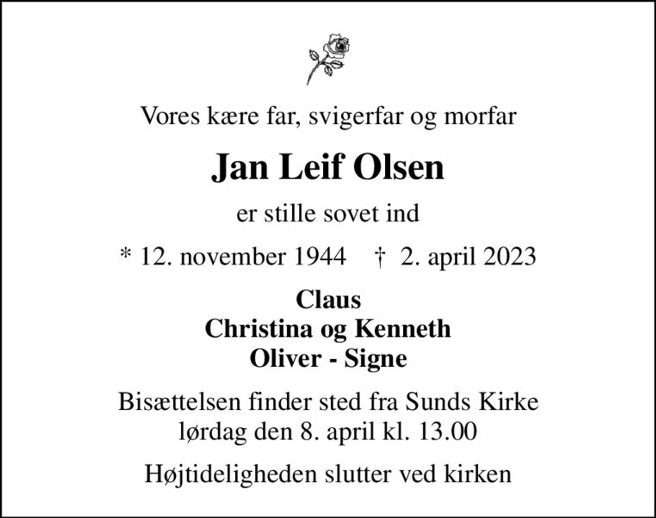 Vores kære far, svigerfar og morfar
Jan Leif Olsen
er stille sovet ind
* 12. november 1944    ✝ 2. april 2023
Claus Christina og Kenneth Oliver - Signe
Bisættelsen finder sted fra Sunds Kirke  lørdag den 8. april kl. 13.00 
Højtideligheden slutter ved kirken